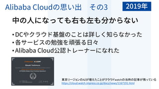 Alibaba Cloudの思い出 その3
中の⼈になっても右も左も分からない
•DCやクラウド基盤のことは詳しく知らなかった
•各サービスの勉強を頑張る⽇々
•Alibaba Cloud公認トレーナーになれた
東京リージョンのAZが増えたことがクラウドwatchの当時の記事が残っている
https://cloud.watch.impress.co.jp/docs/news/1167191.html
2019年
 