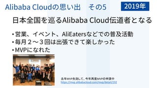 Alibaba Cloudの思い出 その5
⽇本全国を巡るAlibaba Cloud伝道者となる
•営業、イベント、AliEatersなどでの普及活動
•毎⽉２〜３回は出張できて楽しかった
•MVPになれた
去年MVP失効して、今年再度MVPの申請中
https://mvp.alibabacloud.com/mvp/detail/232
2019年
 