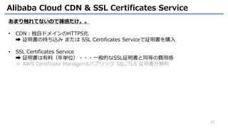 27
Alibaba Cloud CDN & SSL Certificates Service
あまり触れてないので雑感だけ。。
• CDN：独自ドメインのHTTPS化
➡ 証明書の持ち込み または SSL Certificates Servi...