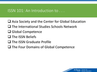 ISSN 101: An Introduction to . . .
 Asia Society and the Center for Global Education
 The International Studies Schools Network
 Global Competence
 The ISSN Beliefs
 The ISSN Graduate Profile
 The Four Domains of Global Competence
3
 