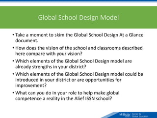 Global School Design Model
• Take a moment to skim the Global School Design At a Glance
document.
• How does the vision of the school and classrooms described
here compare with your vision?
• Which elements of the Global School Design model are
already strengths in your district?
• Which elements of the Global School Design model could be
introduced in your district or are opportunities for
improvement?
• What can you do in your role to help make global
competence a reality in the Alief ISSN school?
37
 