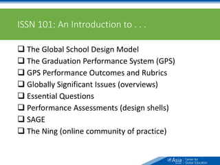 ISSN 101: An Introduction to . . .
 The Global School Design Model
 The Graduation Performance System (GPS)
 GPS Performance Outcomes and Rubrics
 Globally Significant Issues (overviews)
 Essential Questions
 Performance Assessments (design shells)
 SAGE
 The Ning (online community of practice)
4
 