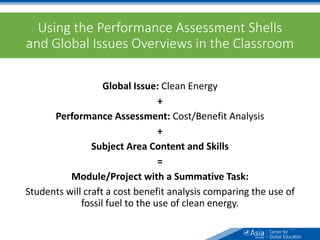 Using the Performance Assessment Shells
and Global Issues Overviews in the Classroom
Global Issue: Clean Energy
+
Performance Assessment: Cost/Benefit Analysis
+
Subject Area Content and Skills
=
Module/Project with a Summative Task:
Students will craft a cost benefit analysis comparing the use of
fossil fuel to the use of clean energy.
64
 