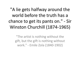 "A lie gets halfway around the world before the truth has a chance to get its pants on." - Sir Winston Churchill (1874-1965)  "The artist is nothing without the gift, but the gift is nothing without work." - Emile Zola (1840-1902)  