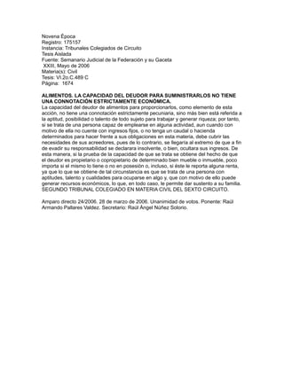 Novena Época
Registro: 175157
Instancia: Tribunales Colegiados de Circuito
Tesis Aislada
Fuente: Semanario Judicial de la Federación y su Gaceta
 XXIII, Mayo de 2006
Materia(s): Civil
Tesis: VI.2o.C.489 C
Página: 1674

ALIMENTOS. LA CAPACIDAD DEL DEUDOR PARA SUMINISTRARLOS NO TIENE
UNA CONNOTACIÓN ESTRICTAMENTE ECONÓMICA.
La capacidad del deudor de alimentos para proporcionarlos, como elemento de esta
acción, no tiene una connotación estrictamente pecuniaria, sino más bien está referida a
la aptitud, posibilidad o talento de todo sujeto para trabajar y generar riqueza; por tanto,
si se trata de una persona capaz de emplearse en alguna actividad, aun cuando con
motivo de ella no cuente con ingresos fijos, o no tenga un caudal o hacienda
determinados para hacer frente a sus obligaciones en esta materia, debe cubrir las
necesidades de sus acreedores, pues de lo contrario, se llegaría al extremo de que a fin
de evadir su responsabilidad se declarara insolvente, o bien, ocultara sus ingresos. De
esta manera, si la prueba de la capacidad de que se trata se obtiene del hecho de que
el deudor es propietario o copropietario de determinado bien mueble o inmueble, poco
importa si el mismo lo tiene o no en posesión o, incluso, si éste le reporta alguna renta,
ya que lo que se obtiene de tal circunstancia es que se trata de una persona con
aptitudes, talento y cualidades para ocuparse en algo y, que con motivo de ello puede
generar recursos económicos, lo que, en todo caso, le permite dar sustento a su familia.
SEGUNDO TRIBUNAL COLEGIADO EN MATERIA CIVIL DEL SEXTO CIRCUITO.

Amparo directo 24/2006. 28 de marzo de 2006. Unanimidad de votos. Ponente: Raúl
Armando Pallares Valdez. Secretario: Raúl Ángel Núñez Solorio.
 