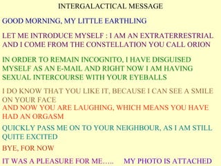 INTERGALACTICAL MESSAGE GOOD MORNING, MY LITTLE EARTHLING LET ME INTRODUCE MYSELF : I AM AN EXTRATERRESTRIAL AND I COME FROM THE CONSTELLATION YOU CALL ORION IN ORDER TO REMAIN INCOGNITO, I HAVE DISGUISED MYSELF AS AN E-MAIL AND RIGHT NOW I AM HAVING SEXUAL INTERCOURSE WITH YOUR EYEBALLS I DO KNOW THAT YOU LIKE IT, BECAUSE I CAN SEE A SMILE ON YOUR FACE AND NOW YOU ARE LAUGHING, WHICH MEANS YOU HAVE HAD AN ORGASM QUICKLY PASS ME ON TO YOUR NEIGHBOUR, AS I AM STILL QUITE EXCITED BYE, FOR NOW IT WAS A PLEASURE FOR ME….. MY PHOTO IS ATTACHED 