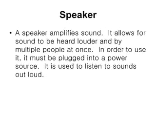 Speaker
• A speaker amplifies sound. It allows for
sound to be heard louder and by
multiple people at once. In order to use
it, it must be plugged into a power
source. It is used to listen to sounds
out loud.
 