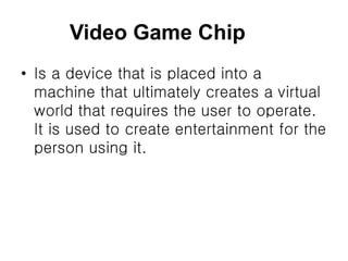 Video Game Chip
• Is a device that is placed into a
machine that ultimately creates a virtual
world that requires the user to operate.
It is used to create entertainment for the
person using it.
 