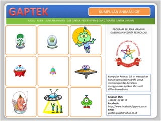 KUMPULAN ANIMASI GIF

JUDUL : ALIEN JUMLAH ANIMASI : 108 (UNTUK PESERTA PBM ) DAN 27 GRATIS (UNTUK UMUM)


                                                                PROGRAM BELAJAR MANDIRI
                                                               GABUNGAN PECINTA TEKNOLOGI




                                                              Kumpulan Animasi Gif ini merupakan
                                                              bahan bantu peserta PBM untuk
                                                              mempelajari dan berkreasi
                                                              menggunakan aplikasi Microsoft
                                                              Office PowerPoint

                                                              Layanan SMS
                                                              +6281216231117
                                                              Facebook
                                                              http://www.facebook/gaptek.pusat
                                                              Email
                                                              gaptek.pusat@yahoo.co.id
 