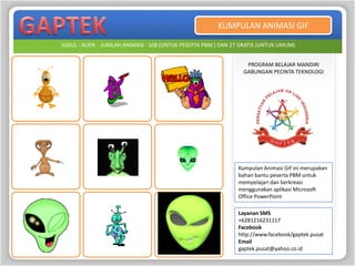 KUMPULAN ANIMASI GIF

JUDUL : ALIEN JUMLAH ANIMASI : 108 (UNTUK PESERTA PBM ) DAN 27 GRATIS (UNTUK UMUM)


                                                                PROGRAM BELAJAR MANDIRI
                                                               GABUNGAN PECINTA TEKNOLOGI




                                                              Kumpulan Animasi Gif ini merupakan
                                                              bahan bantu peserta PBM untuk
                                                              mempelajari dan berkreasi
                                                              menggunakan aplikasi Microsoft
                                                              Office PowerPoint

                                                              Layanan SMS
                                                              +6281216231117
                                                              Facebook
                                                              http://www.facebook/gaptek.pusat
                                                              Email
                                                              gaptek.pusat@yahoo.co.id
 