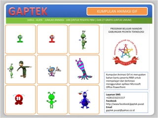 KUMPULAN ANIMASI GIF

JUDUL : ALIEN JUMLAH ANIMASI : 108 (UNTUK PESERTA PBM ) DAN 27 GRATIS (UNTUK UMUM)


                                                                PROGRAM BELAJAR MANDIRI
                                                               GABUNGAN PECINTA TEKNOLOGI




                                                              Kumpulan Animasi Gif ini merupakan
                                                              bahan bantu peserta PBM untuk
                                                              mempelajari dan berkreasi
                                                              menggunakan aplikasi Microsoft
                                                              Office PowerPoint

                                                              Layanan SMS
                                                              +6281216231117
                                                              Facebook
                                                              http://www.facebook/gaptek.pusat
                                                              Email
                                                              gaptek.pusat@yahoo.co.id
 