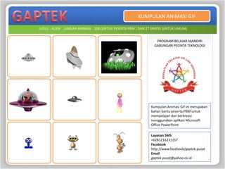 KUMPULAN ANIMASI GIF

JUDUL : ALIEN JUMLAH ANIMASI : 108 (UNTUK PESERTA PBM ) DAN 27 GRATIS (UNTUK UMUM)


                                                                PROGRAM BELAJAR MANDIRI
                                                               GABUNGAN PECINTA TEKNOLOGI




                                                              Kumpulan Animasi Gif ini merupakan
                                                              bahan bantu peserta PBM untuk
                                                              mempelajari dan berkreasi
                                                              menggunakan aplikasi Microsoft
                                                              Office PowerPoint

                                                              Layanan SMS
                                                              +6281216231117
                                                              Facebook
                                                              http://www.facebook/gaptek.pusat
                                                              Email
                                                              gaptek.pusat@yahoo.co.id
 