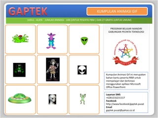 KUMPULAN ANIMASI GIF

JUDUL : ALIEN JUMLAH ANIMASI : 108 (UNTUK PESERTA PBM ) DAN 27 GRATIS (UNTUK UMUM)


                                                                PROGRAM BELAJAR MANDIRI
                                                               GABUNGAN PECINTA TEKNOLOGI




                                                              Kumpulan Animasi Gif ini merupakan
                                                              bahan bantu peserta PBM untuk
                                                              mempelajari dan berkreasi
                                                              menggunakan aplikasi Microsoft
                                                              Office PowerPoint

                                                              Layanan SMS
                                                              +6281216231117
                                                              Facebook
                                                              http://www.facebook/gaptek.pusat
                                                              Email
                                                              gaptek.pusat@yahoo.co.id
 