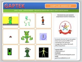 KUMPULAN ANIMASI GIF

JUDUL : ALIEN JUMLAH ANIMASI : 108 (UNTUK PESERTA PBM ) DAN 27 GRATIS (UNTUK UMUM)


                                                                PROGRAM BELAJAR MANDIRI
                                                               GABUNGAN PECINTA TEKNOLOGI




                                                              Kumpulan Animasi Gif ini merupakan
                                                              bahan bantu peserta PBM untuk
                                                              mempelajari dan berkreasi
                                                              menggunakan aplikasi Microsoft
                                                              Office PowerPoint

                                                              Layanan SMS
                                                              +6281216231117
                                                              Facebook
                                                              http://www.facebook/gaptek.pusat
                                                              Email
                                                              gaptek.pusat@yahoo.co.id
 