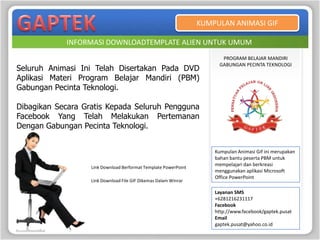 KUMPULAN ANIMASI GIF

            INFORMASI DOWNLOADTEMPLATE ALIEN UNTUK UMUM
                                                                       PROGRAM BELAJAR MANDIRI
                                                                      GABUNGAN PECINTA TEKNOLOGI
Seluruh Animasi Ini Telah Disertakan Pada DVD
Aplikasi Materi Program Belajar Mandiri (PBM)
Gabungan Pecinta Teknologi.

Dibagikan Secara Gratis Kepada Seluruh Pengguna
Facebook Yang Telah Melakukan Pertemanan
Dengan Gabungan Pecinta Teknologi.


                                                                     Kumpulan Animasi Gif ini merupakan
                                                                     bahan bantu peserta PBM untuk
                                                                     mempelajari dan berkreasi
                   Link Download Berformat Template PowerPoint
                                                                     menggunakan aplikasi Microsoft
                                                                     Office PowerPoint
                   Link Download File GIF Dikemas Dalam Winrar

                                                                     Layanan SMS
                                                                     +6281216231117
                                                                     Facebook
                                                                     http://www.facebook/gaptek.pusat
                                                                     Email
                                                                     gaptek.pusat@yahoo.co.id
 