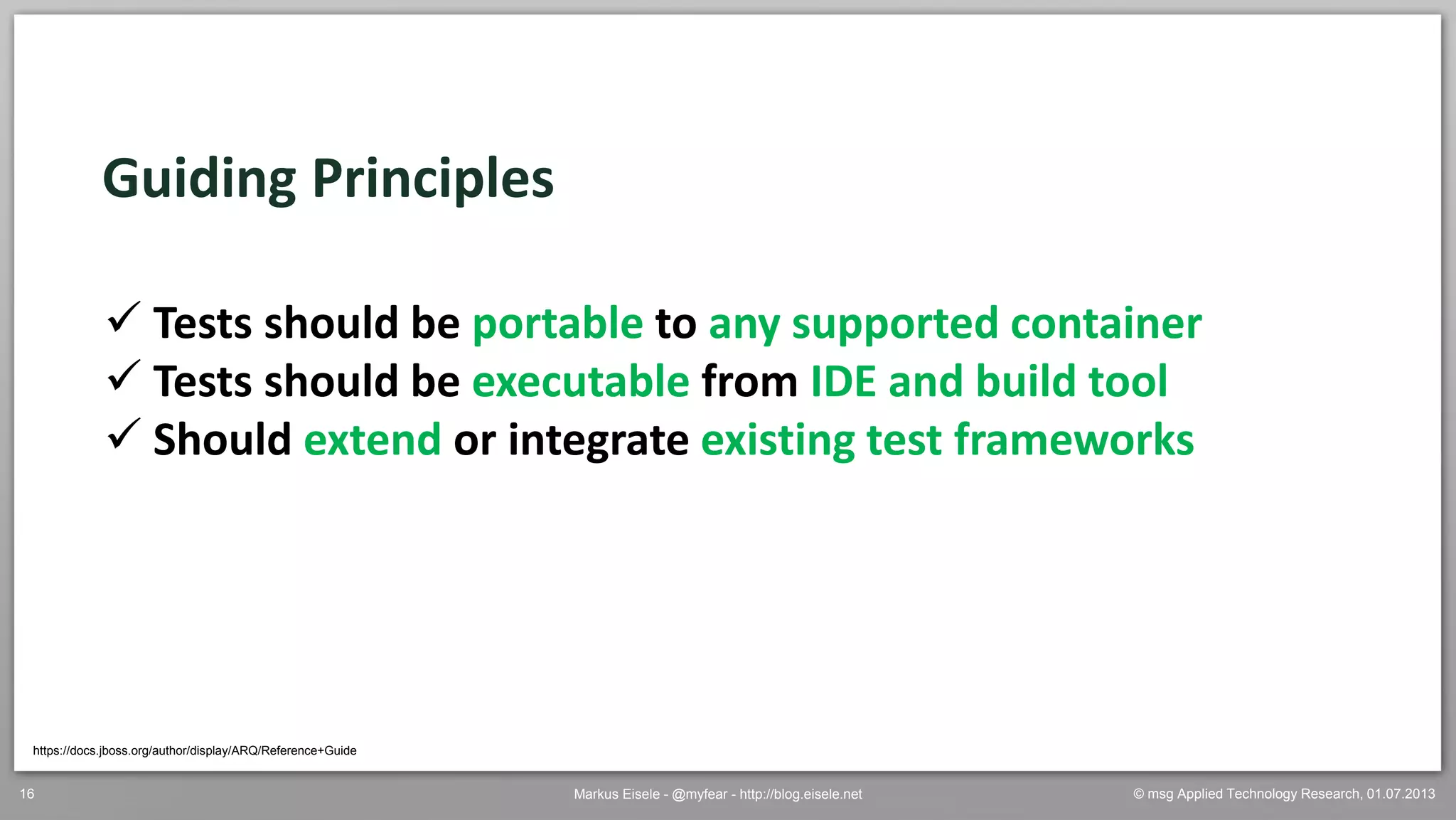 © msg Applied Technology Research, 01.07.2013Markus Eisele - @myfear - http://blog.eisele.net16
Guiding Principles
 Tests should be portable to any supported container
 Tests should be executable from IDE and build tool
 Should extend or integrate existing test frameworks
https://docs.jboss.org/author/display/ARQ/Reference+Guide
 