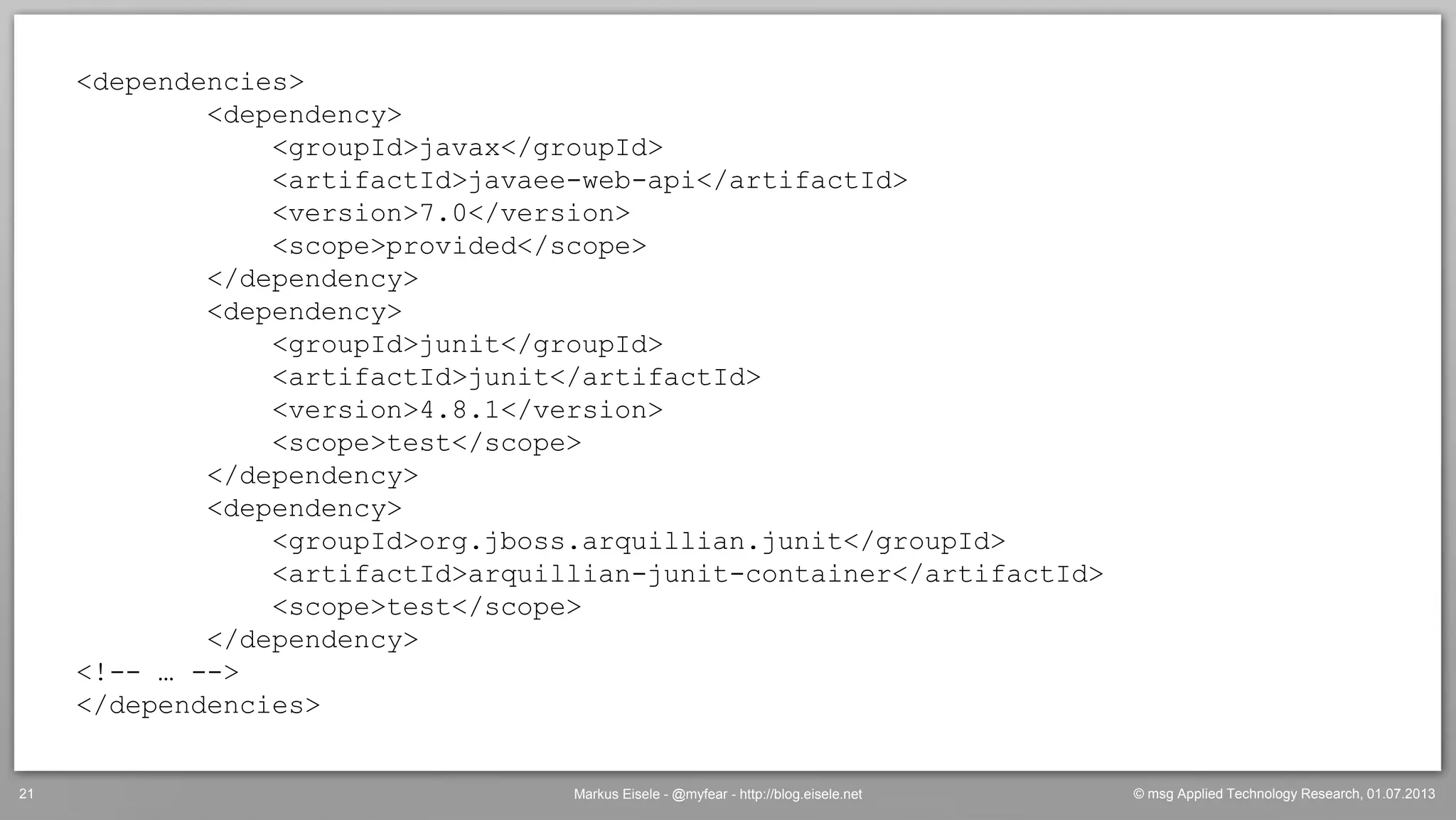 © msg Applied Technology Research, 01.07.2013Markus Eisele - @myfear - http://blog.eisele.net21
<dependencies>
<dependency>
<groupId>javax</groupId>
<artifactId>javaee-web-api</artifactId>
<version>7.0</version>
<scope>provided</scope>
</dependency>
<dependency>
<groupId>junit</groupId>
<artifactId>junit</artifactId>
<version>4.8.1</version>
<scope>test</scope>
</dependency>
<dependency>
<groupId>org.jboss.arquillian.junit</groupId>
<artifactId>arquillian-junit-container</artifactId>
<scope>test</scope>
</dependency>
<!-- … -->
</dependencies>
 