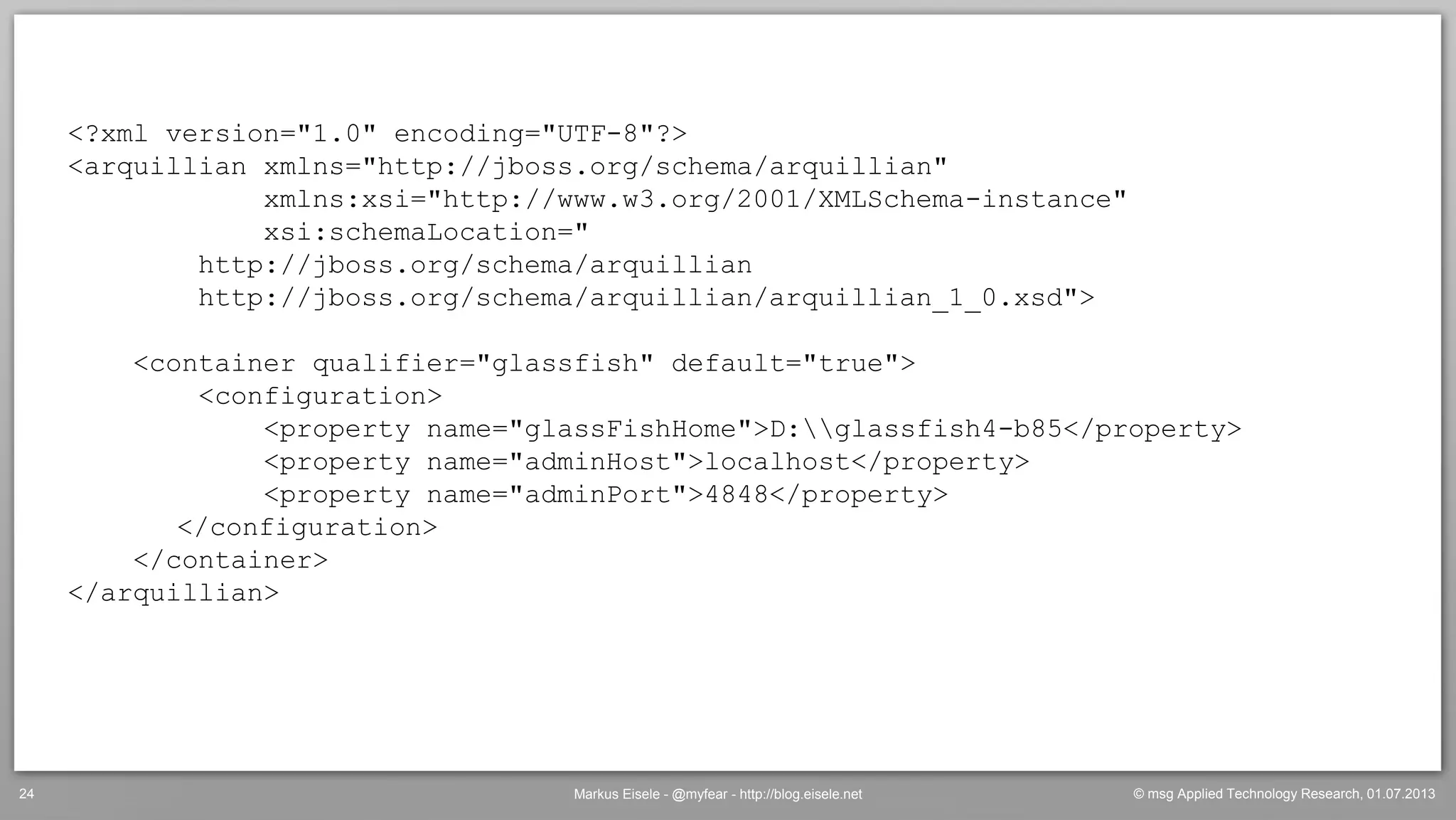 © msg Applied Technology Research, 01.07.2013Markus Eisele - @myfear - http://blog.eisele.net24
<?xml version="1.0" encoding="UTF-8"?>
<arquillian xmlns="http://jboss.org/schema/arquillian"
xmlns:xsi="http://www.w3.org/2001/XMLSchema-instance"
xsi:schemaLocation="
http://jboss.org/schema/arquillian
http://jboss.org/schema/arquillian/arquillian_1_0.xsd">
<container qualifier="glassfish" default="true">
<configuration>
<property name="glassFishHome">D:glassfish4-b85</property>
<property name="adminHost">localhost</property>
<property name="adminPort">4848</property>
</configuration>
</container>
</arquillian>
 