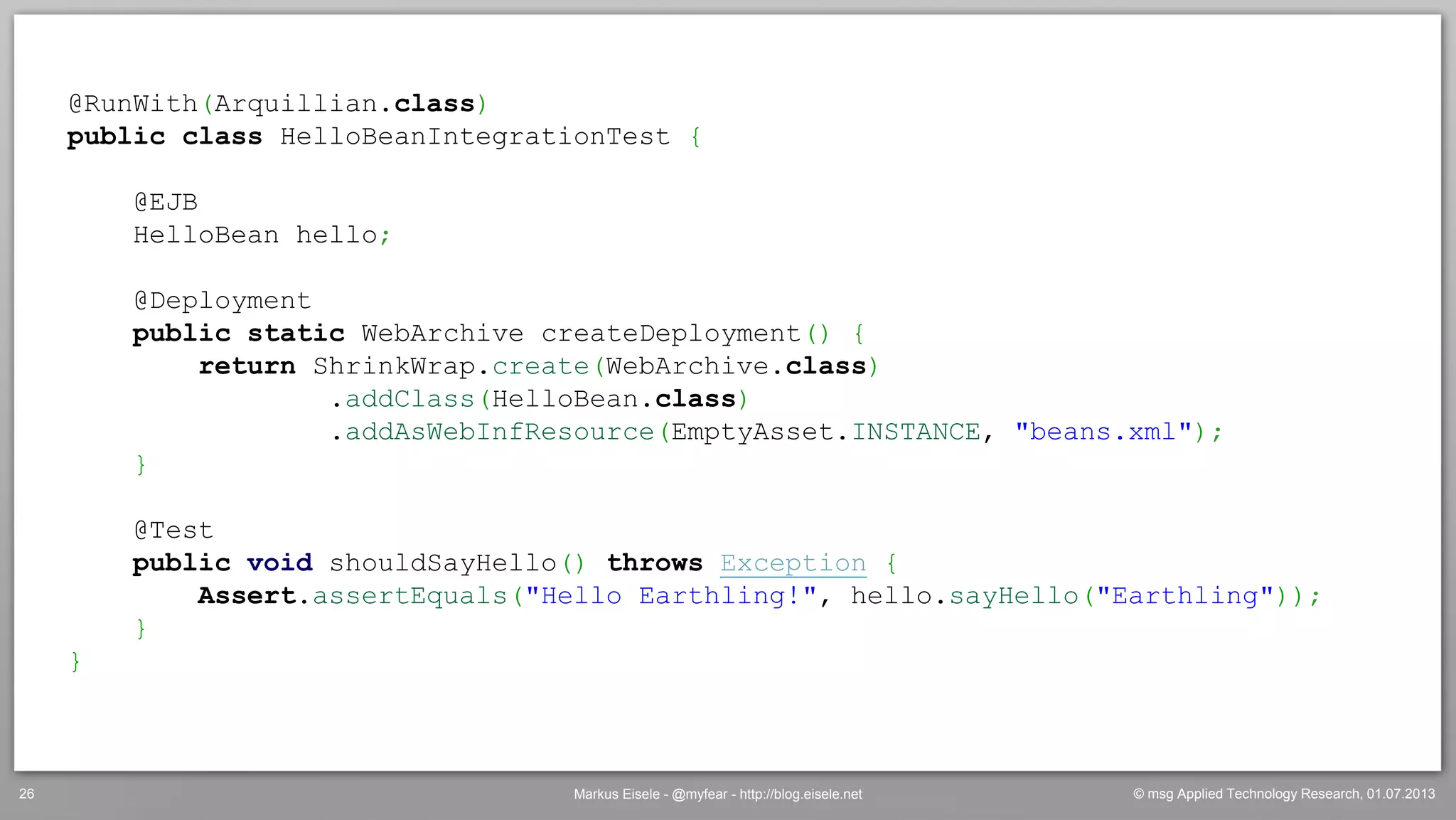 © msg Applied Technology Research, 01.07.2013Markus Eisele - @myfear - http://blog.eisele.net26
@RunWith(Arquillian.class)
public class HelloBeanIntegrationTest {
@EJB
HelloBean hello;
@Deployment
public static WebArchive createDeployment() {
return ShrinkWrap.create(WebArchive.class)
.addClass(HelloBean.class)
.addAsWebInfResource(EmptyAsset.INSTANCE, "beans.xml");
}
@Test
public void shouldSayHello() throws Exception {
Assert.assertEquals("Hello Earthling!", hello.sayHello("Earthling"));
}
}
 