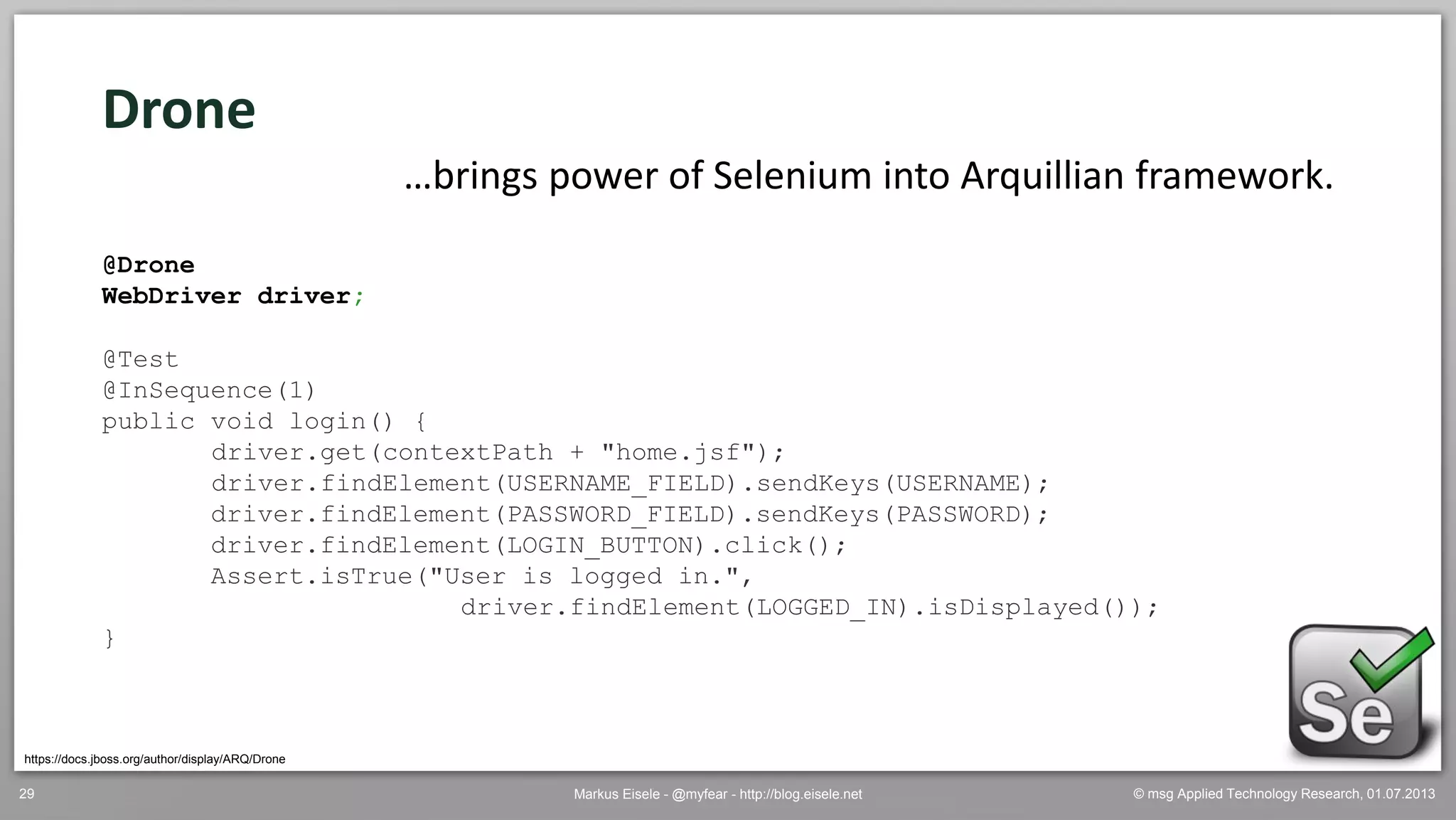 © msg Applied Technology Research, 01.07.2013Markus Eisele - @myfear - http://blog.eisele.net29
https://docs.jboss.org/author/display/ARQ/Drone
Drone
…brings power of Selenium into Arquillian framework.
@Drone
WebDriver driver;
@Test
@InSequence(1)
public void login() {
driver.get(contextPath + "home.jsf");
driver.findElement(USERNAME_FIELD).sendKeys(USERNAME);
driver.findElement(PASSWORD_FIELD).sendKeys(PASSWORD);
driver.findElement(LOGIN_BUTTON).click();
Assert.isTrue("User is logged in.",
driver.findElement(LOGGED_IN).isDisplayed());
}
 