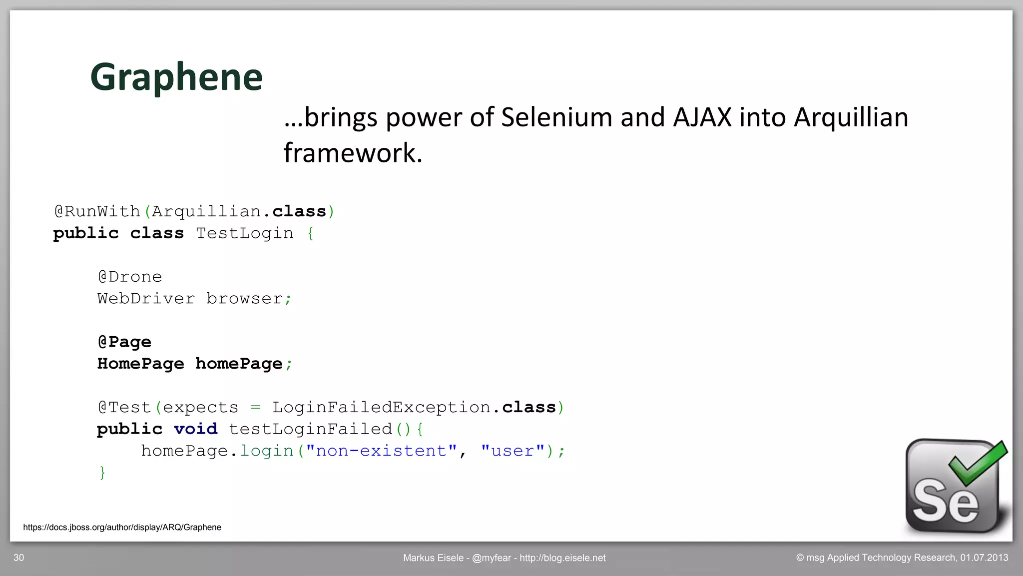 © msg Applied Technology Research, 01.07.2013Markus Eisele - @myfear - http://blog.eisele.net30
Graphene
https://docs.jboss.org/author/display/ARQ/Graphene
…brings power of Selenium and AJAX into Arquillian
framework.
@RunWith(Arquillian.class)
public class TestLogin {
@Drone
WebDriver browser;
@Page
HomePage homePage;
@Test(expects = LoginFailedException.class)
public void testLoginFailed(){
homePage.login("non-existent", "user");
}
 