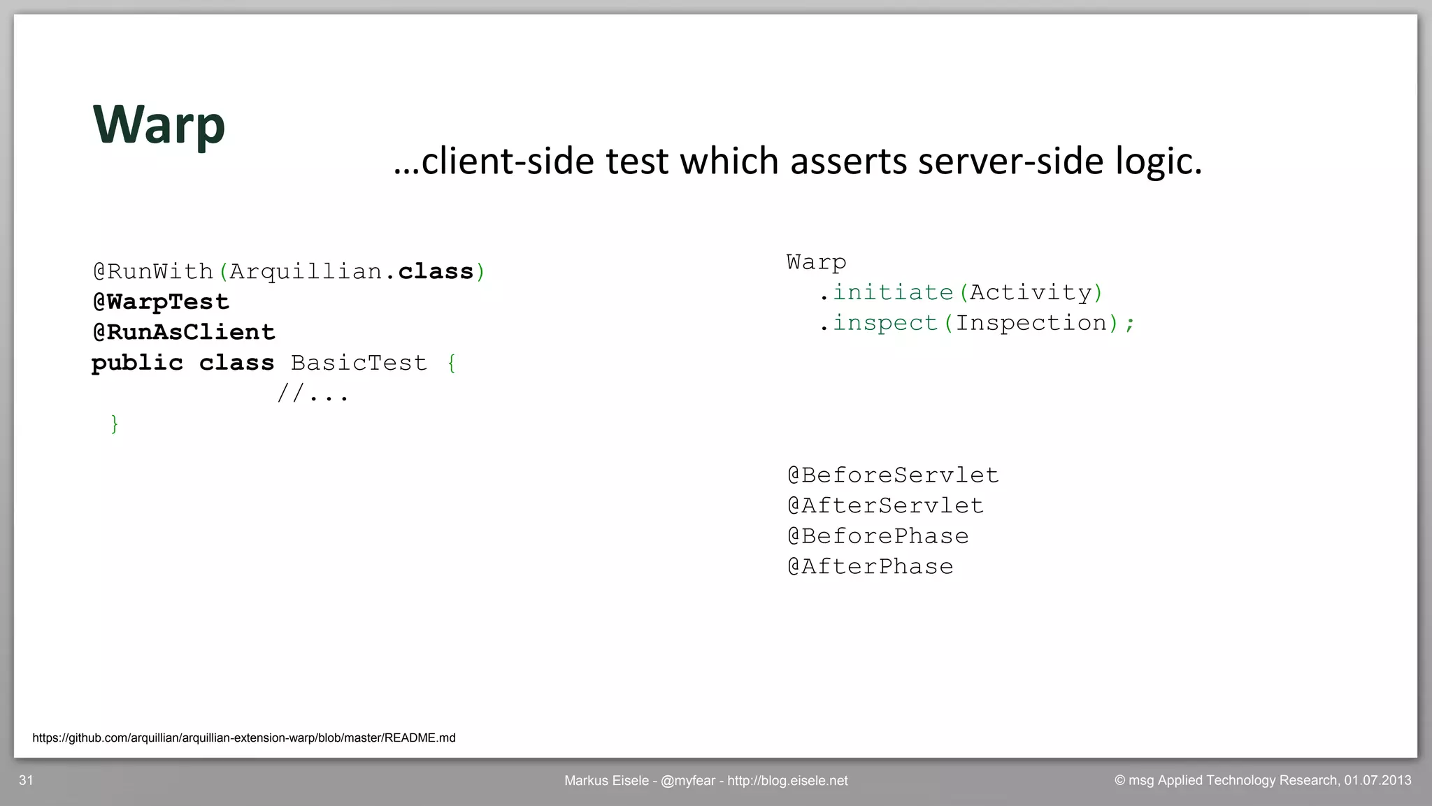 © msg Applied Technology Research, 01.07.2013Markus Eisele - @myfear - http://blog.eisele.net31
Warp
https://github.com/arquillian/arquillian-extension-warp/blob/master/README.md
…client-side test which asserts server-side logic.
@RunWith(Arquillian.class)
@WarpTest
@RunAsClient
public class BasicTest {
//...
}
Warp
.initiate(Activity)
.inspect(Inspection);
@BeforeServlet
@AfterServlet
@BeforePhase
@AfterPhase
 