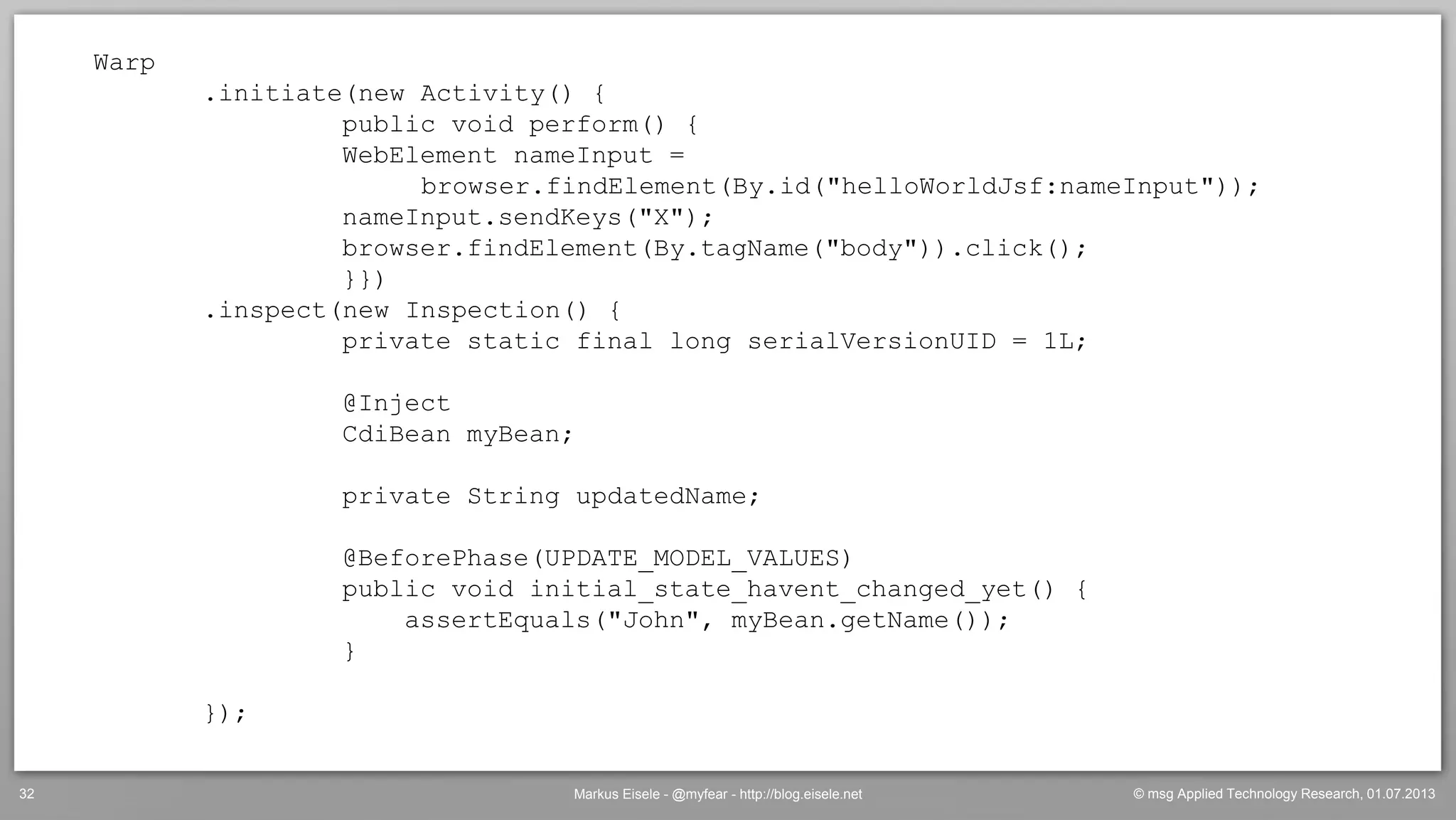© msg Applied Technology Research, 01.07.2013Markus Eisele - @myfear - http://blog.eisele.net32
Warp
.initiate(new Activity() {
public void perform() {
WebElement nameInput =
browser.findElement(By.id("helloWorldJsf:nameInput"));
nameInput.sendKeys("X");
browser.findElement(By.tagName("body")).click();
}})
.inspect(new Inspection() {
private static final long serialVersionUID = 1L;
@Inject
CdiBean myBean;
private String updatedName;
@BeforePhase(UPDATE_MODEL_VALUES)
public void initial_state_havent_changed_yet() {
assertEquals("John", myBean.getName());
}
});
 