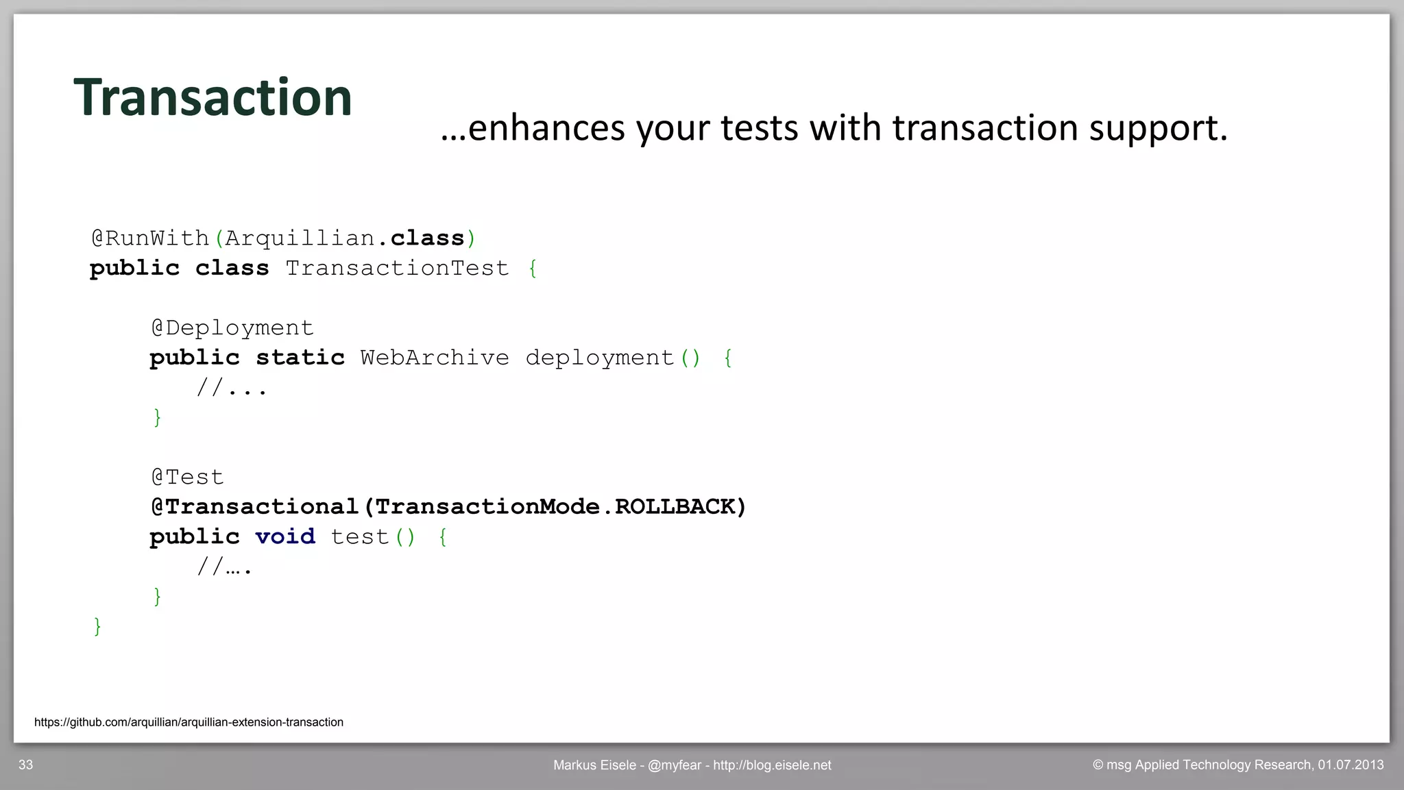 © msg Applied Technology Research, 01.07.2013Markus Eisele - @myfear - http://blog.eisele.net33
Transaction
https://github.com/arquillian/arquillian-extension-transaction
…enhances your tests with transaction support.
@RunWith(Arquillian.class)
public class TransactionTest {
@Deployment
public static WebArchive deployment() {
//...
}
@Test
@Transactional(TransactionMode.ROLLBACK)
public void test() {
//….
}
}
 