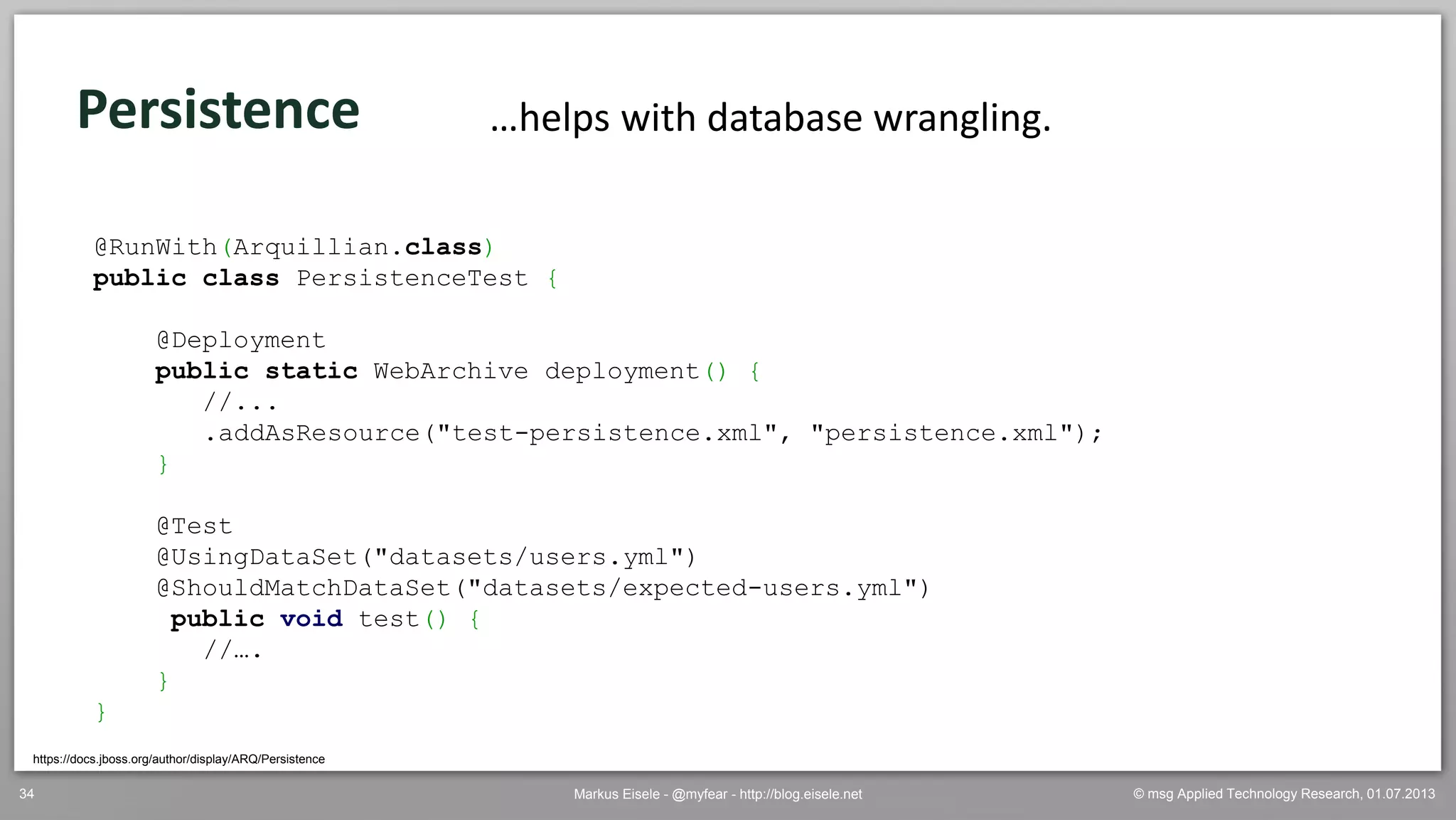 © msg Applied Technology Research, 01.07.2013Markus Eisele - @myfear - http://blog.eisele.net34
Persistence
https://docs.jboss.org/author/display/ARQ/Persistence
…helps with database wrangling.
@RunWith(Arquillian.class)
public class PersistenceTest {
@Deployment
public static WebArchive deployment() {
//...
.addAsResource("test-persistence.xml", "persistence.xml");
}
@Test
@UsingDataSet("datasets/users.yml")
@ShouldMatchDataSet("datasets/expected-users.yml")
public void test() {
//….
}
}
 