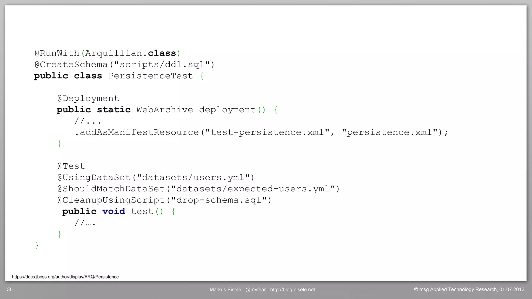 © msg Applied Technology Research, 01.07.2013Markus Eisele - @myfear - http://blog.eisele.net35
https://docs.jboss.org/author/display/ARQ/Persistence
@RunWith(Arquillian.class)
@CreateSchema("scripts/ddl.sql")
public class PersistenceTest {
@Deployment
public static WebArchive deployment() {
//...
.addAsManifestResource("test-persistence.xml", "persistence.xml");
}
@Test
@UsingDataSet("datasets/users.yml")
@ShouldMatchDataSet("datasets/expected-users.yml")
@CleanupUsingScript("drop-schema.sql")
public void test() {
//….
}
}
 
