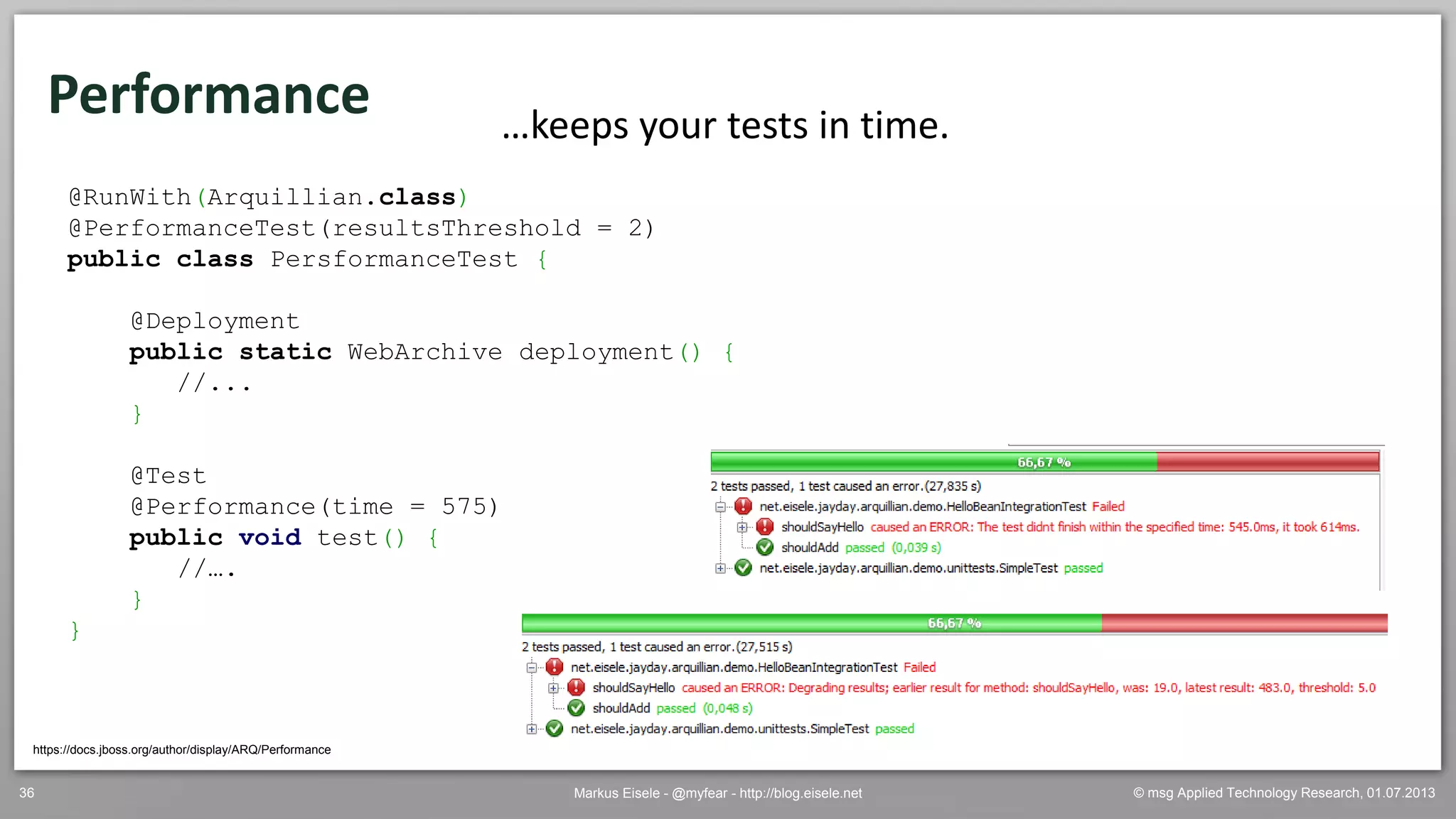 © msg Applied Technology Research, 01.07.2013Markus Eisele - @myfear - http://blog.eisele.net36
Performance
https://docs.jboss.org/author/display/ARQ/Performance
…keeps your tests in time.
@RunWith(Arquillian.class)
@PerformanceTest(resultsThreshold = 2)
public class PersformanceTest {
@Deployment
public static WebArchive deployment() {
//...
}
@Test
@Performance(time = 575)
public void test() {
//….
}
}
 