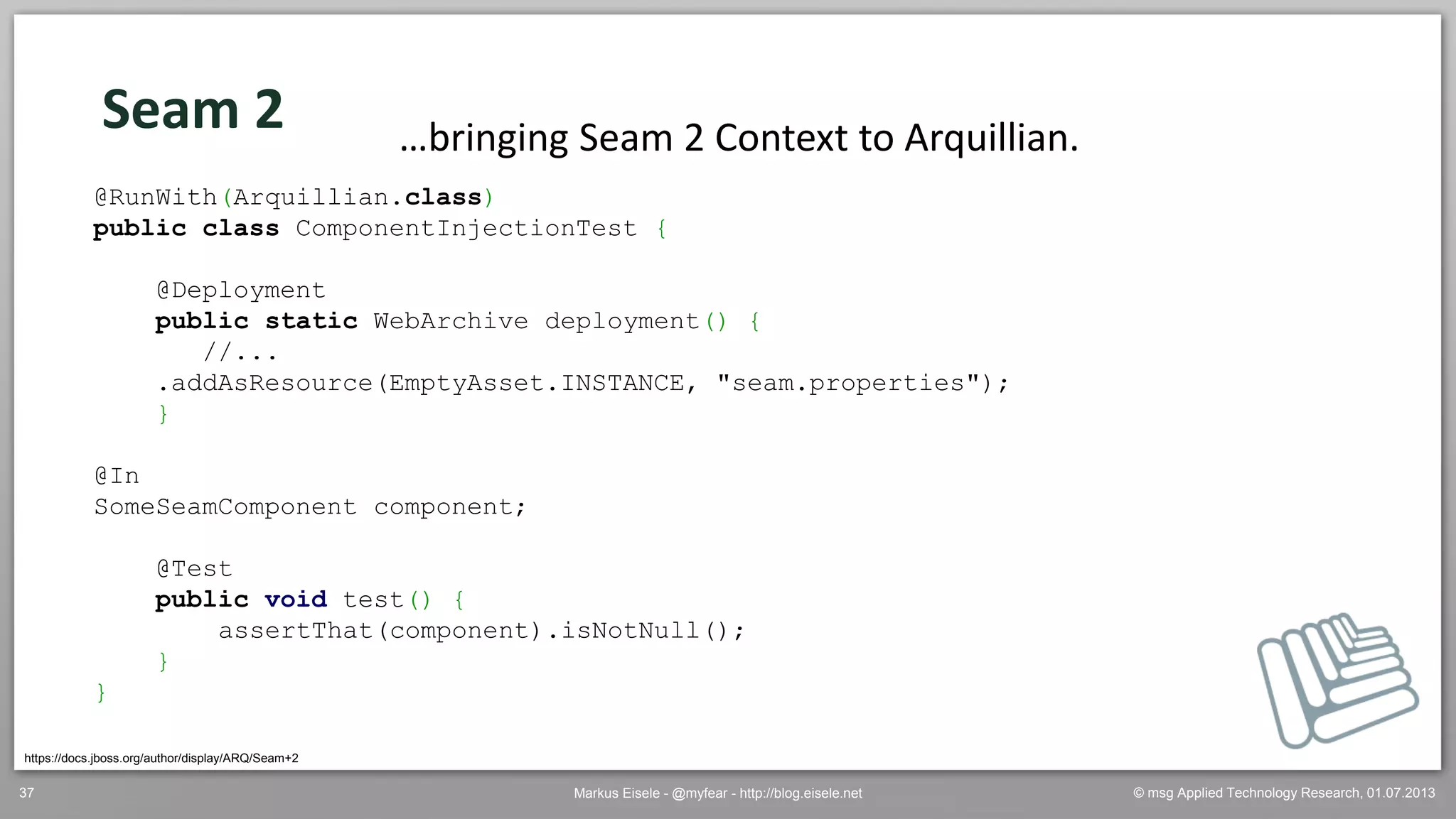 © msg Applied Technology Research, 01.07.2013Markus Eisele - @myfear - http://blog.eisele.net37
Seam 2
https://docs.jboss.org/author/display/ARQ/Seam+2
…bringing Seam 2 Context to Arquillian.
@RunWith(Arquillian.class)
public class ComponentInjectionTest {
@Deployment
public static WebArchive deployment() {
//...
.addAsResource(EmptyAsset.INSTANCE, "seam.properties");
}
@In
SomeSeamComponent component;
@Test
public void test() {
assertThat(component).isNotNull();
}
}
 