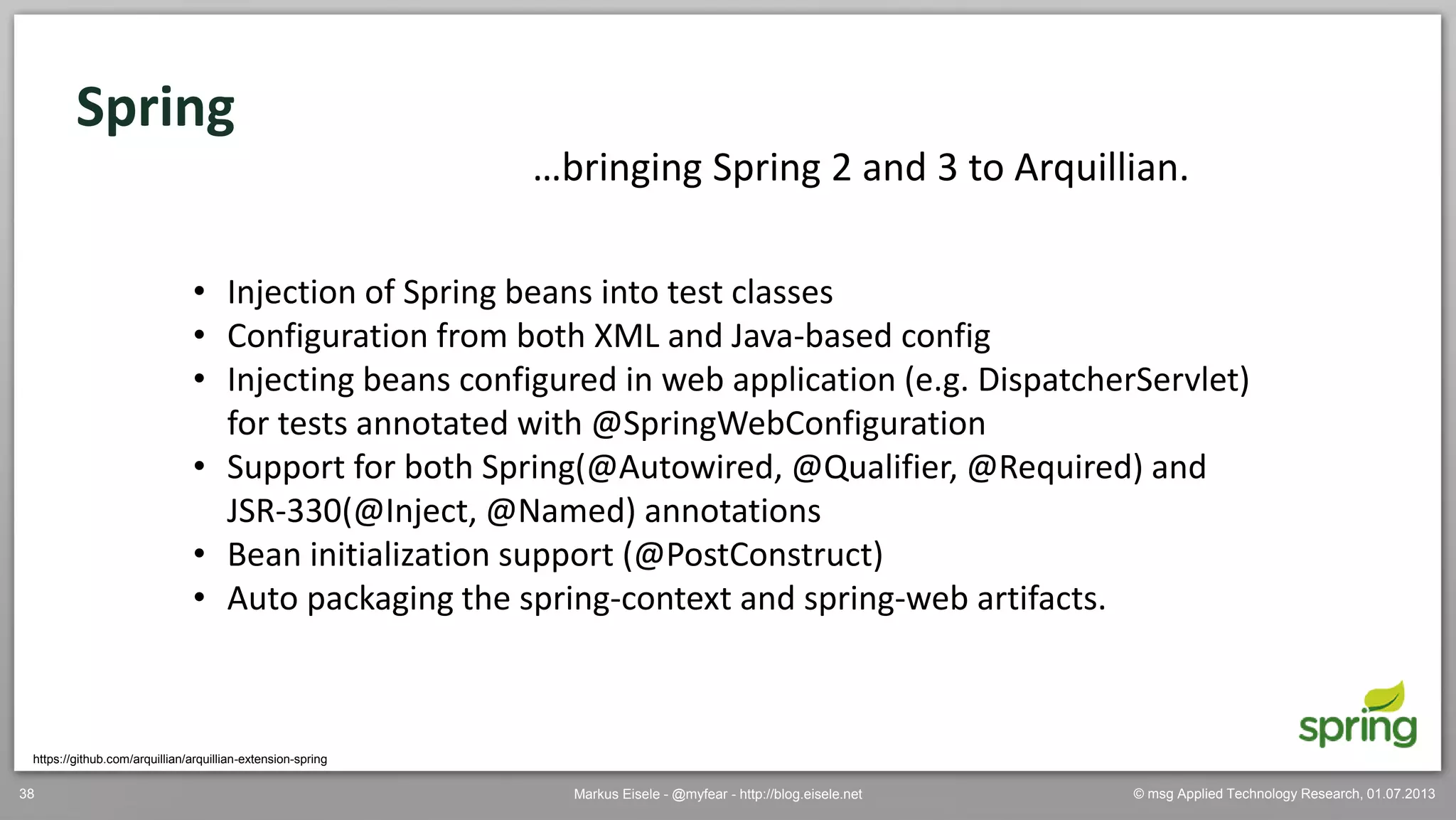 © msg Applied Technology Research, 01.07.2013Markus Eisele - @myfear - http://blog.eisele.net38
Spring
https://github.com/arquillian/arquillian-extension-spring
…bringing Spring 2 and 3 to Arquillian.
• Injection of Spring beans into test classes
• Configuration from both XML and Java-based config
• Injecting beans configured in web application (e.g. DispatcherServlet)
for tests annotated with @SpringWebConfiguration
• Support for both Spring(@Autowired, @Qualifier, @Required) and
JSR-330(@Inject, @Named) annotations
• Bean initialization support (@PostConstruct)
• Auto packaging the spring-context and spring-web artifacts.
 