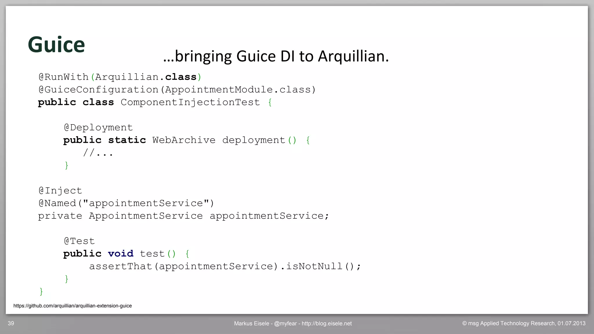 © msg Applied Technology Research, 01.07.2013Markus Eisele - @myfear - http://blog.eisele.net39
Guice
https://github.com/arquillian/arquillian-extension-guice
…bringing Guice DI to Arquillian.
@RunWith(Arquillian.class)
@GuiceConfiguration(AppointmentModule.class)
public class ComponentInjectionTest {
@Deployment
public static WebArchive deployment() {
//...
}
@Inject
@Named("appointmentService")
private AppointmentService appointmentService;
@Test
public void test() {
assertThat(appointmentService).isNotNull();
}
}
 