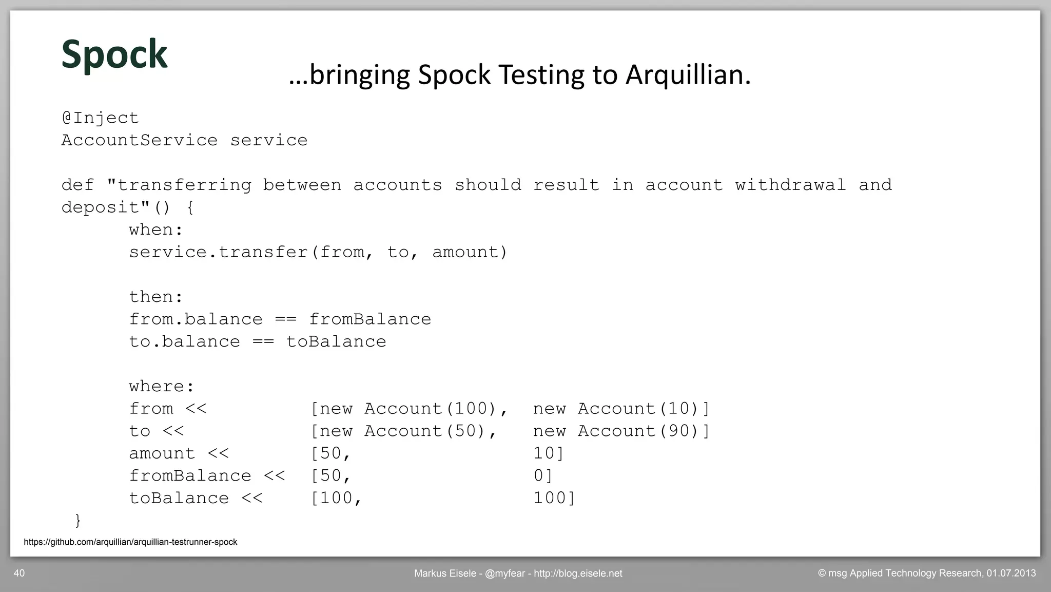 © msg Applied Technology Research, 01.07.2013Markus Eisele - @myfear - http://blog.eisele.net40
Spock
https://github.com/arquillian/arquillian-testrunner-spock
…bringing Spock Testing to Arquillian.
@Inject
AccountService service
def "transferring between accounts should result in account withdrawal and
deposit"() {
when:
service.transfer(from, to, amount)
then:
from.balance == fromBalance
to.balance == toBalance
where:
from << [new Account(100), new Account(10)]
to << [new Account(50), new Account(90)]
amount << [50, 10]
fromBalance << [50, 0]
toBalance << [100, 100]
}
 