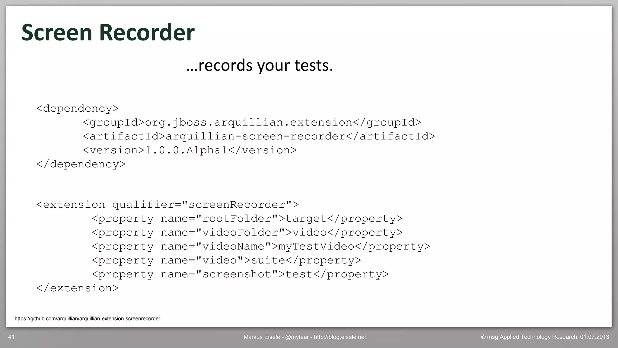 © msg Applied Technology Research, 01.07.2013Markus Eisele - @myfear - http://blog.eisele.net41
Screen Recorder
https://github.com/arquillian/arquillian-extension-screenrecorder
…records your tests.
<dependency>
<groupId>org.jboss.arquillian.extension</groupId>
<artifactId>arquillian-screen-recorder</artifactId>
<version>1.0.0.Alpha1</version>
</dependency>
<extension qualifier="screenRecorder">
<property name="rootFolder">target</property>
<property name="videoFolder">video</property>
<property name="videoName">myTestVideo</property>
<property name="video">suite</property>
<property name="screenshot">test</property>
</extension>
 