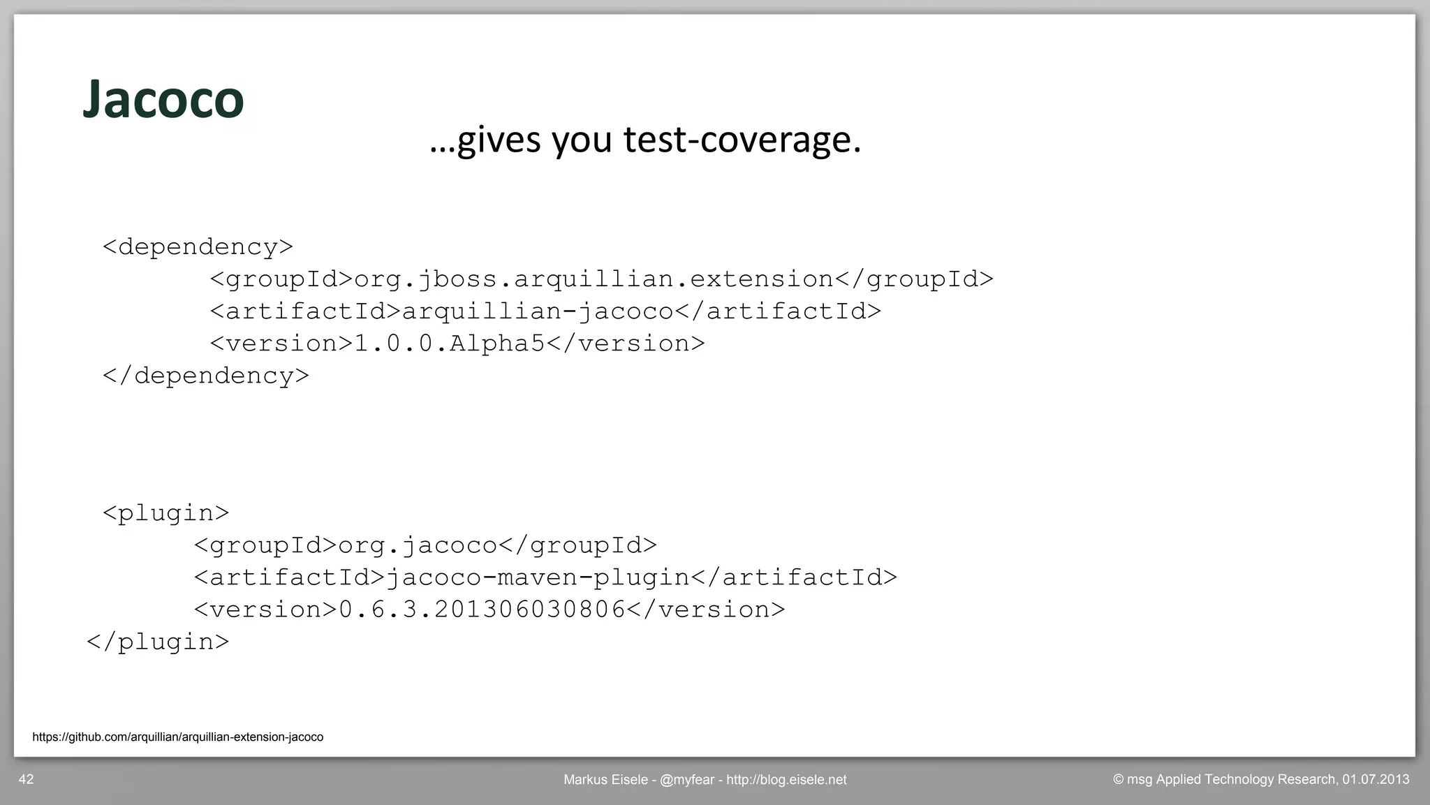 © msg Applied Technology Research, 01.07.2013Markus Eisele - @myfear - http://blog.eisele.net42
Jacoco
https://github.com/arquillian/arquillian-extension-jacoco
…gives you test-coverage.
<plugin>
<groupId>org.jacoco</groupId>
<artifactId>jacoco-maven-plugin</artifactId>
<version>0.6.3.201306030806</version>
</plugin>
<dependency>
<groupId>org.jboss.arquillian.extension</groupId>
<artifactId>arquillian-jacoco</artifactId>
<version>1.0.0.Alpha5</version>
</dependency>
 
