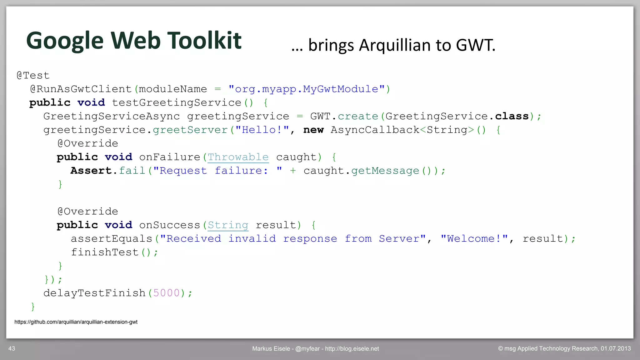 © msg Applied Technology Research, 01.07.2013Markus Eisele - @myfear - http://blog.eisele.net43
Google Web Toolkit
https://github.com/arquillian/arquillian-extension-gwt
… brings Arquillian to GWT.
@Test
@RunAsGwtClient(moduleName = "org.myapp.MyGwtModule")
public void testGreetingService() {
GreetingServiceAsync greetingService = GWT.create(GreetingService.class);
greetingService.greetServer("Hello!", new AsyncCallback<String>() {
@Override
public void onFailure(Throwable caught) {
Assert.fail("Request failure: " + caught.getMessage());
}
@Override
public void onSuccess(String result) {
assertEquals("Received invalid response from Server", "Welcome!", result);
finishTest();
}
});
delayTestFinish(5000);
}
 