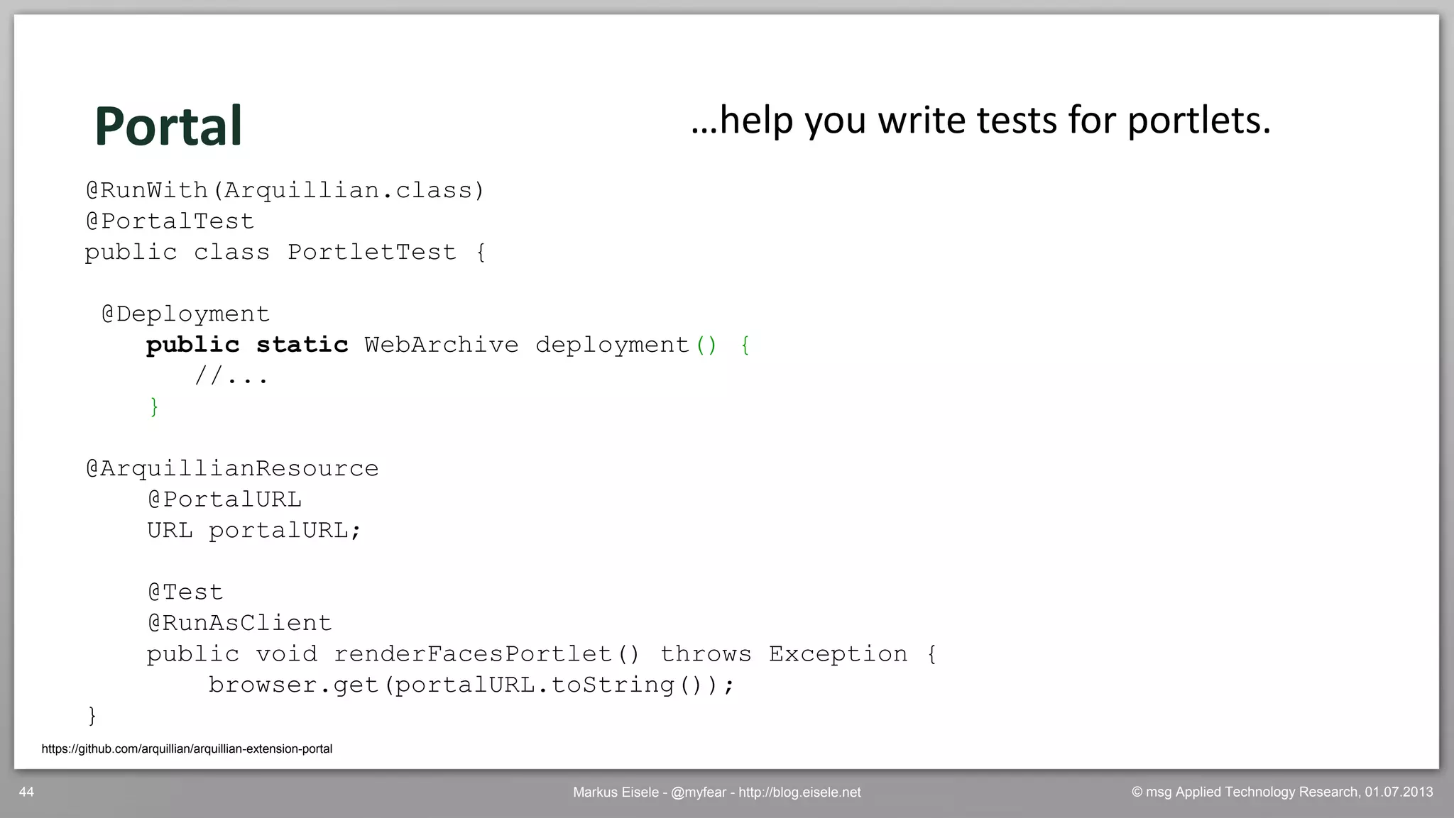 © msg Applied Technology Research, 01.07.2013Markus Eisele - @myfear - http://blog.eisele.net44
Portal
https://github.com/arquillian/arquillian-extension-portal
…help you write tests for portlets.
@RunWith(Arquillian.class)
@PortalTest
public class PortletTest {
@Deployment
public static WebArchive deployment() {
//...
}
@ArquillianResource
@PortalURL
URL portalURL;
@Test
@RunAsClient
public void renderFacesPortlet() throws Exception {
browser.get(portalURL.toString());
}
 