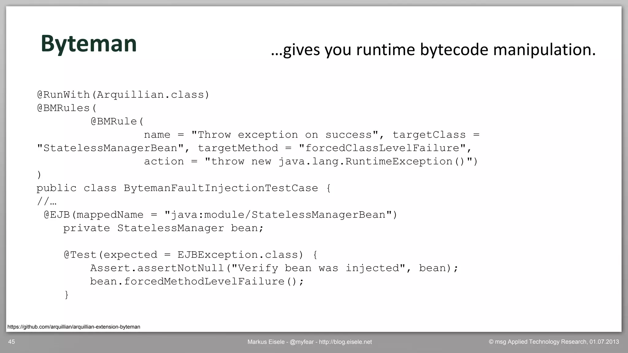 © msg Applied Technology Research, 01.07.2013Markus Eisele - @myfear - http://blog.eisele.net45
https://github.com/arquillian/arquillian-extension-byteman
Byteman …gives you runtime bytecode manipulation.
@RunWith(Arquillian.class)
@BMRules(
@BMRule(
name = "Throw exception on success", targetClass =
"StatelessManagerBean", targetMethod = "forcedClassLevelFailure",
action = "throw new java.lang.RuntimeException()")
)
public class BytemanFaultInjectionTestCase {
//…
@EJB(mappedName = "java:module/StatelessManagerBean")
private StatelessManager bean;
@Test(expected = EJBException.class) {
Assert.assertNotNull("Verify bean was injected", bean);
bean.forcedMethodLevelFailure();
}
 