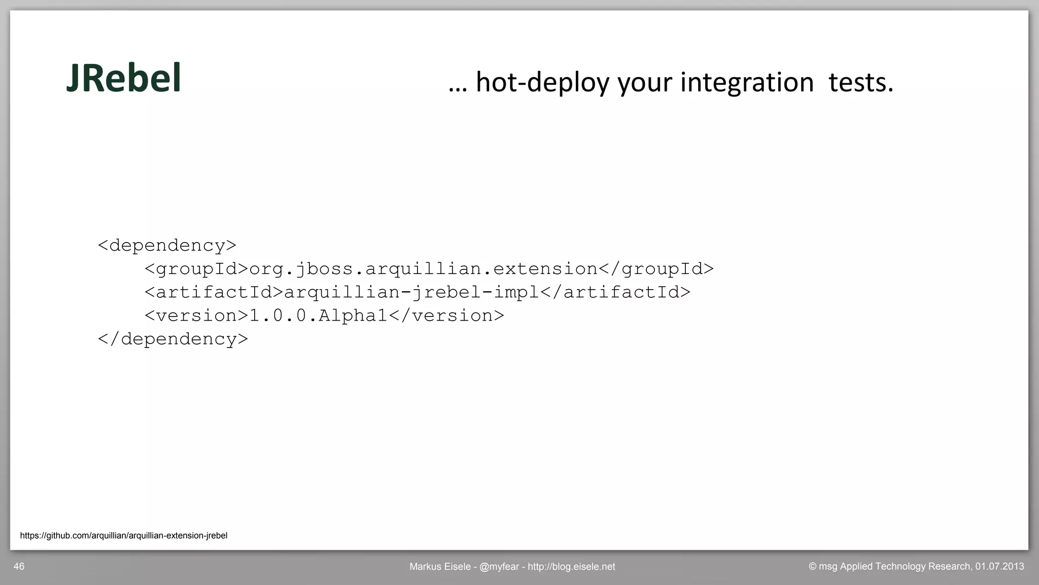© msg Applied Technology Research, 01.07.2013Markus Eisele - @myfear - http://blog.eisele.net46
JRebel
https://github.com/arquillian/arquillian-extension-jrebel
… hot-deploy your integration tests.
<dependency>
<groupId>org.jboss.arquillian.extension</groupId>
<artifactId>arquillian-jrebel-impl</artifactId>
<version>1.0.0.Alpha1</version>
</dependency>
 