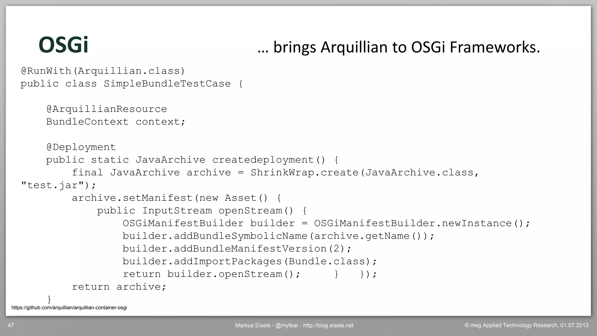 © msg Applied Technology Research, 01.07.2013Markus Eisele - @myfear - http://blog.eisele.net47
OSGi
https://github.com/arquillian/arquillian-container-osgi
… brings Arquillian to OSGi Frameworks.
@RunWith(Arquillian.class)
public class SimpleBundleTestCase {
@ArquillianResource
BundleContext context;
@Deployment
public static JavaArchive createdeployment() {
final JavaArchive archive = ShrinkWrap.create(JavaArchive.class,
"test.jar");
archive.setManifest(new Asset() {
public InputStream openStream() {
OSGiManifestBuilder builder = OSGiManifestBuilder.newInstance();
builder.addBundleSymbolicName(archive.getName());
builder.addBundleManifestVersion(2);
builder.addImportPackages(Bundle.class);
return builder.openStream(); } });
return archive;
}
 