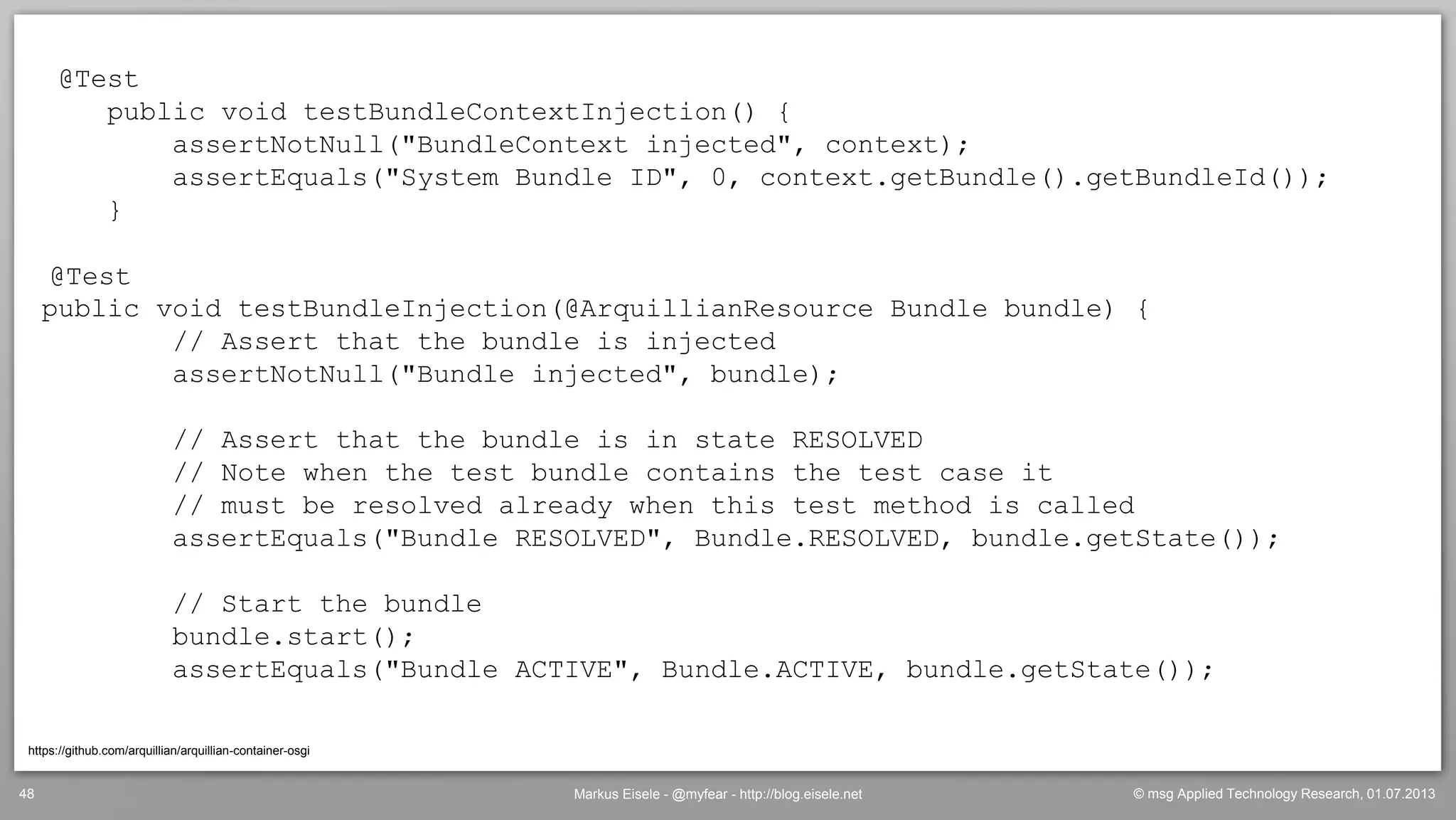 © msg Applied Technology Research, 01.07.2013Markus Eisele - @myfear - http://blog.eisele.net48
@Test
public void testBundleContextInjection() {
assertNotNull("BundleContext injected", context);
assertEquals("System Bundle ID", 0, context.getBundle().getBundleId());
}
@Test
public void testBundleInjection(@ArquillianResource Bundle bundle) {
// Assert that the bundle is injected
assertNotNull("Bundle injected", bundle);
// Assert that the bundle is in state RESOLVED
// Note when the test bundle contains the test case it
// must be resolved already when this test method is called
assertEquals("Bundle RESOLVED", Bundle.RESOLVED, bundle.getState());
// Start the bundle
bundle.start();
assertEquals("Bundle ACTIVE", Bundle.ACTIVE, bundle.getState());
https://github.com/arquillian/arquillian-container-osgi
 