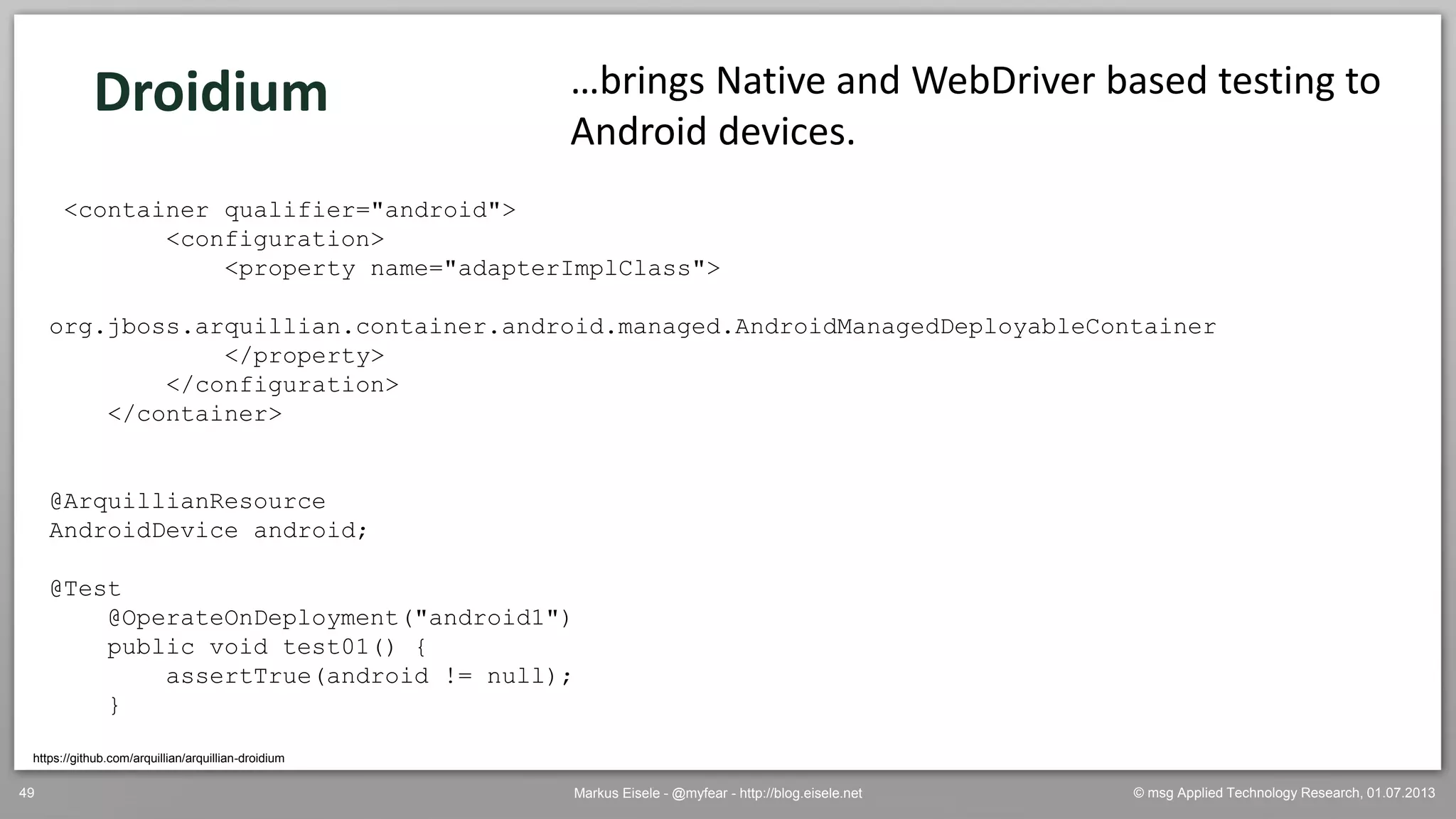 © msg Applied Technology Research, 01.07.2013Markus Eisele - @myfear - http://blog.eisele.net49
https://github.com/arquillian/arquillian-droidium
…brings Native and WebDriver based testing to
Android devices.
<container qualifier="android">
<configuration>
<property name="adapterImplClass">
org.jboss.arquillian.container.android.managed.AndroidManagedDeployableContainer
</property>
</configuration>
</container>
@ArquillianResource
AndroidDevice android;
@Test
@OperateOnDeployment("android1")
public void test01() {
assertTrue(android != null);
}
Droidium
 