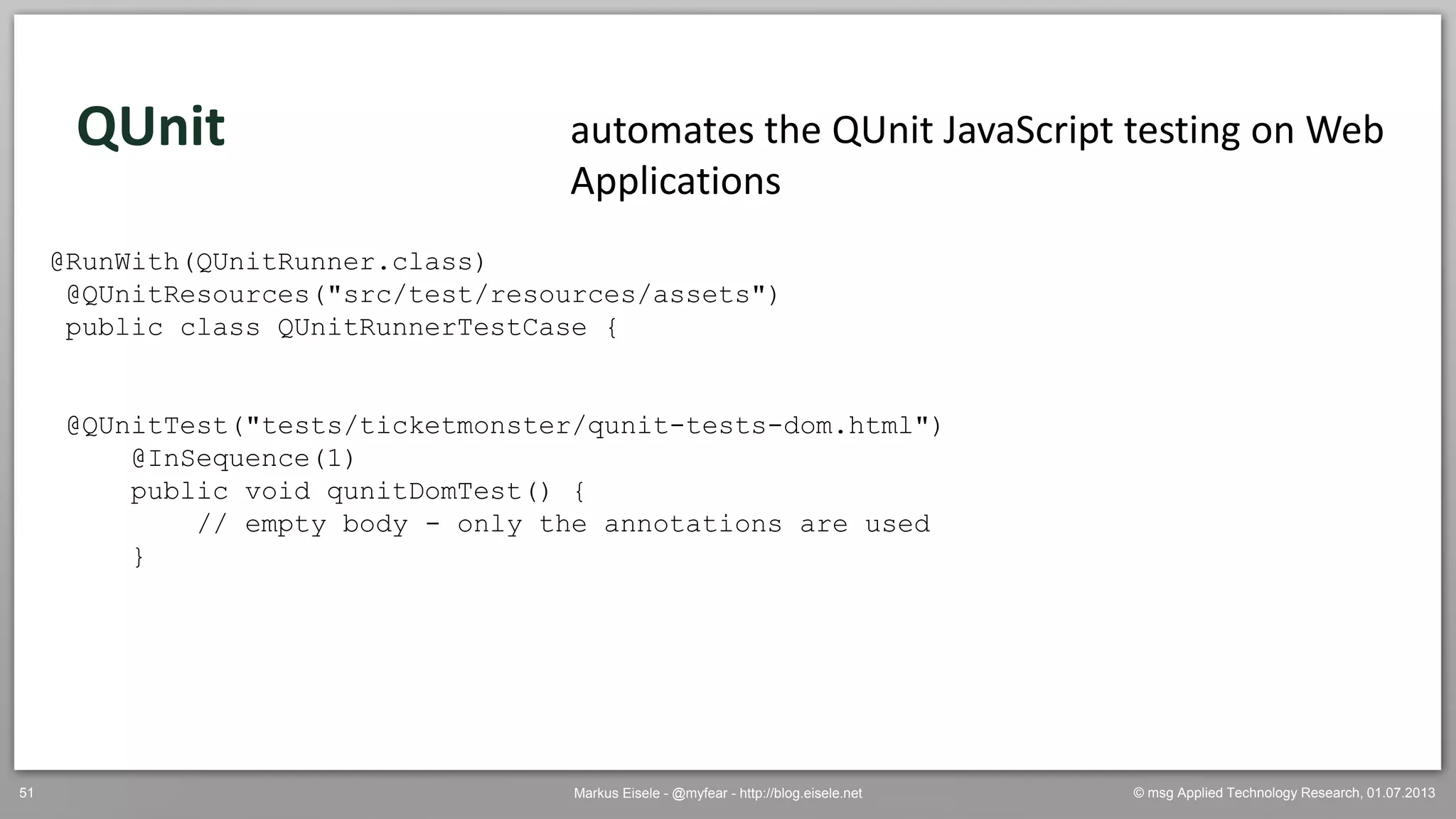 © msg Applied Technology Research, 01.07.2013Markus Eisele - @myfear - http://blog.eisele.net51
QUnit automates the QUnit JavaScript testing on Web
Applications
@RunWith(QUnitRunner.class)
@QUnitResources("src/test/resources/assets")
public class QUnitRunnerTestCase {
@QUnitTest("tests/ticketmonster/qunit-tests-dom.html")
@InSequence(1)
public void qunitDomTest() {
// empty body - only the annotations are used
}
 
