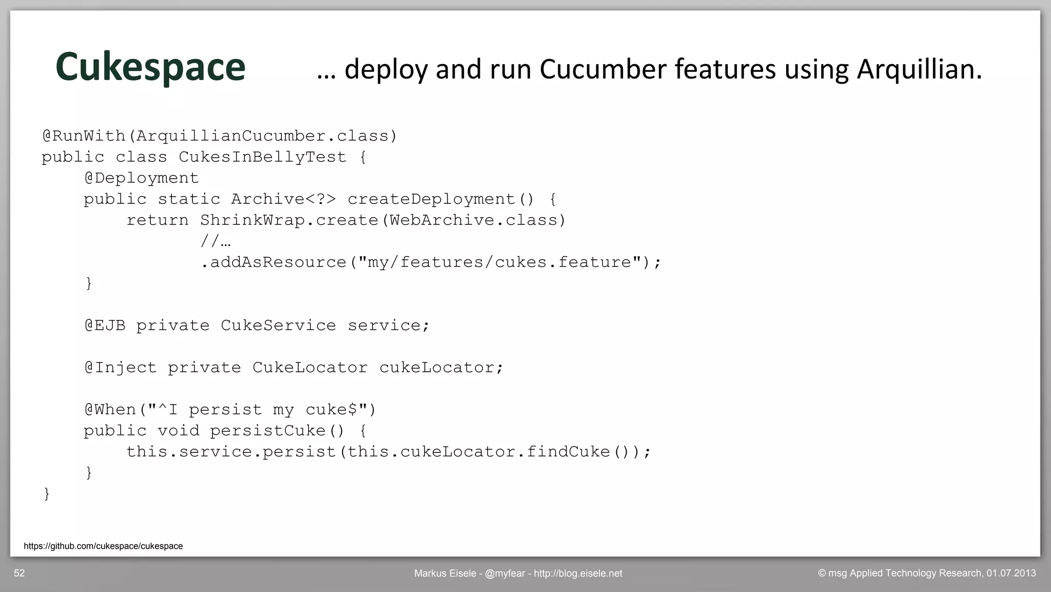 © msg Applied Technology Research, 01.07.2013Markus Eisele - @myfear - http://blog.eisele.net52
Cukespace … deploy and run Cucumber features using Arquillian.
@RunWith(ArquillianCucumber.class)
public class CukesInBellyTest {
@Deployment
public static Archive<?> createDeployment() {
return ShrinkWrap.create(WebArchive.class)
//…
.addAsResource("my/features/cukes.feature");
}
@EJB private CukeService service;
@Inject private CukeLocator cukeLocator;
@When("^I persist my cuke$")
public void persistCuke() {
this.service.persist(this.cukeLocator.findCuke());
}
}
https://github.com/cukespace/cukespace
 