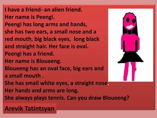 I have a friend- an alien friend.
Her name is Peengi.
Peengi has long arms and hands,
she has two ears, a small nose and a
red mouth, big black eyes, long black
and straight hair. Her face is oval.
Peengi has a friend.
Her name is Bloueeng.
Bloueeng has an oval face, big ears and
a small mouth .
She has small white eyes, a straight nose.
Her hands and arms are long.
She always plays tennis. Can you draw Bloueeng?
Arevik Tatintsyan
 