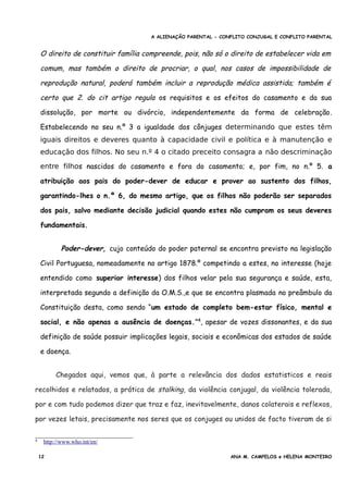 A ALIENAÇÃO PARENTAL - CONFLITO CONJUGAL E CONFLITO PARENTAL
O direito de constituir família compreende, pois, não só o direito de estabelecer vida em
comum, mas também o direito de procriar, o qual, nos casos de impossibilidade de
reprodução natural, poderá também incluir a reprodução médica assistida; também é
certo que 2. do cit artigo regula os requisitos e os efeitos do casamento e da sua
dissolução, por morte ou divórcio, independentemente da forma de celebração.
Estabelecendo no seu n.º 3 a igualdade dos cônjuges determinando que estes têm
iguais direitos e deveres quanto à capacidade civil e política e à manutenção e
educação dos filhos. No seu n.º 4 o citado preceito consagra a não descriminação
entre filhos nascidos do casamento e fora do casamento; e, por fim, no n.º 5. a
atribuição aos pais do poder-dever de educar e prover ao sustento dos filhos,
garantindo-lhes o n.º 6, do mesmo artigo, que os filhos não poderão ser separados
dos pais, salvo mediante decisão judicial quando estes não cumpram os seus deveres
fundamentais.
Poder-dever, cujo conteúdo do poder paternal se encontra previsto na legislação
Civil Portuguesa, nomeadamente no artigo 1878.º competindo a estes, no interesse (hoje
entendido como superior interesse) dos filhos velar pela sua segurança e saúde, esta,
interpretada segundo a definição da O.M.S.,e que se encontra plasmada no preâmbulo da
Constituição desta, como sendo “um estado de completo bem-estar físico, mental e
social, e não apenas a ausência de doenças.”4
, apesar de vozes dissonantes, e da sua
definição de saúde possuir implicações legais, sociais e econômicas dos estados de saúde
e doença.
Chegados aqui, vemos que, à parte a relevância dos dados estatisticos e reais
recolhidos e relatados, a prática de stalking, da violência conjugal, da violência tolerada,
por e com tudo podemos dizer que traz e faz, inevitavelmente, danos colaterais e reflexos,
por vezes letais, precisamente nos seres que os conjuges ou unidos de facto tiveram de si
4 http://www.who.int/en/
12 ANA M. CAMPELOS e HELENA MONTEIRO
 