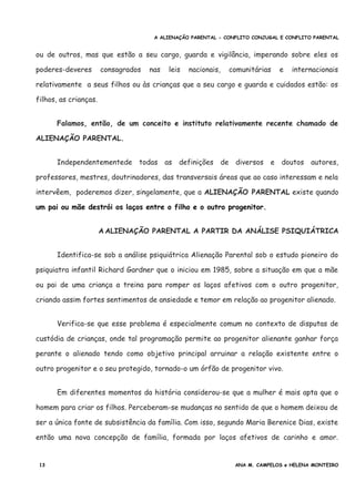 A ALIENAÇÃO PARENTAL - CONFLITO CONJUGAL E CONFLITO PARENTAL
ou de outros, mas que estão a seu cargo, guarda e vigilância, imperando sobre eles os
poderes-deveres consagrados nas leis nacionais, comunitárias e internacionais
relativamente a seus filhos ou às crianças que a seu cargo e guarda e cuidados estão: os
filhos, as crianças.
Falamos, então, de um conceito e instituto relativamente recente chamado de
ALIENAÇÃO PARENTAL.
Independentementede todas as definições de diversos e doutos autores,
professores, mestres, doutrinadores, das transversais áreas que ao caso interessam e nela
intervêem, poderemos dizer, singelamente, que a ALIENAÇÃO PARENTAL existe quando
um pai ou mãe destrói os laços entre o filho e o outro progenitor.
A ALIENAÇÃO PARENTAL A PARTIR DA ANÁLISE PSIQUIÁTRICA
Identifica-se sob a análise psiquiátrica Alienação Parental sob o estudo pioneiro do
psiquiatra infantil Richard Gardner que o iniciou em 1985, sobre a situação em que a mãe
ou pai de uma criança a treina para romper os laços afetivos com o outro progenitor,
criando assim fortes sentimentos de ansiedade e temor em relação ao progenitor alienado.
Verifica-se que esse problema é especialmente comum no contexto de disputas de
custódia de crianças, onde tal programação permite ao progenitor alienante ganhar força
perante o alienado tendo como objetivo principal arruinar a relação existente entre o
outro progenitor e o seu protegido, tornado-o um órfão de progenitor vivo.
Em diferentes momentos da história considerou-se que a mulher é mais apta que o
homem para criar os filhos. Perceberam-se mudanças no sentido de que o homem deixou de
ser a única fonte de subsistência da família. Com isso, segundo Maria Berenice Dias, existe
então uma nova concepção de família, formada por laços afetivos de carinho e amor.
13 ANA M. CAMPELOS e HELENA MONTEIRO
 
