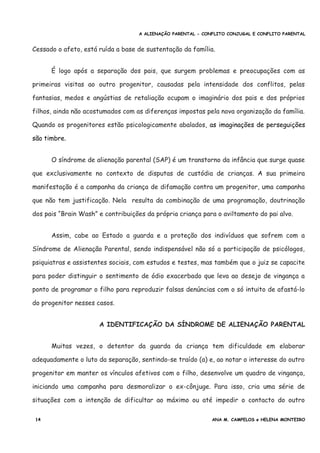A ALIENAÇÃO PARENTAL - CONFLITO CONJUGAL E CONFLITO PARENTAL
Cessado o afeto, está ruída a base de sustentação da família.
É logo após a separação dos pais, que surgem problemas e preocupações com as
primeiras visitas ao outro progenitor, causadas pela intensidade dos conflitos, pelas
fantasias, medos e angústias de retaliação ocupam o imaginário dos pais e dos próprios
filhos, ainda não acostumados com as diferenças impostas pela nova organização da família.
Quando os progenitores estão psicologicamente abalados, as imaginações de perseguições
são timbre.
O síndrome de alienação parental (SAP) é um transtorno da infância que surge quase
que exclusivamente no contexto de disputas de custódia de crianças. A sua primeira
manifestação é a campanha da criança de difamação contra um progenitor, uma campanha
que não tem justificação. Nela resulta da combinação de uma programação, doutrinação
dos pais “Brain Wash” e contribuições da própria criança para o aviltamento do pai alvo.
Assim, cabe ao Estado a guarda e a proteção dos indivíduos que sofrem com a
Síndrome de Alienação Parental, sendo indispensável não só a participação de psicólogos,
psiquiatras e assistentes sociais, com estudos e testes, mas também que o juiz se capacite
para poder distinguir o sentimento de ódio exacerbado que leva ao desejo de vingança a
ponto de programar o filho para reproduzir falsas denúncias com o só intuito de afastá-lo
do progenitor nesses casos.
A IDENTIFICAÇÃO DA SÍNDROME DE ALIENAÇÃO PARENTAL
Muitas vezes, o detentor da guarda da criança tem dificuldade em elaborar
adequadamente o luto da separação, sentindo-se traído (a) e, ao notar o interesse do outro
progenitor em manter os vínculos afetivos com o filho, desenvolve um quadro de vingança,
iniciando uma campanha para desmoralizar o ex-cônjuge. Para isso, cria uma série de
situações com a intenção de dificultar ao máximo ou até impedir o contacto do outro
14 ANA M. CAMPELOS e HELENA MONTEIRO
 